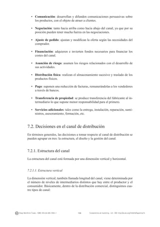 •	 Comunicación: desarrollan y difunden comunicaciones persuasivas sobre
los productos, con el objeto de atraer a clientes.
•	 Negociación: tanto hacia arriba como hacia abajo del canal, ya que por su
posición pueden tener mucha fuerza en las negociaciones.
•	 Ajuste de pedido: ajustan y modifican la oferta según las necesidades del
comprador.
•	 Financiación: adquieren e invierten fondos necesarios para financiar los
costes del canal.
•	 Asunción de riesgo: asumen los riesgos relacionados con el desarrollo de
sus actividades.
•	 Distribución física: realizan el almacenamiento sucesivo y traslado de los
productos físicos.
•	 Pago: suponen una reducción de facturas, remunerándolas a los vendedores
a través de bancos.
•	 Transferencia de propiedad: se produce transferencia del fabricante al intermediario lo que supone menor responsabilidad para el primero.
•	 Servicios adicionales: tales como la entrega, instalación, reparación, suministros, asesoramiento, formación, etc.

7.2. Decisiones en el canal de distribución
En términos generales, las decisiones a tomar respecto al canal de distribución se
pueden agrupar en tres: la estructura, el diseño y la gestión del canal.

7.2.1. Estructura del canal
La estructura del canal está formada por una dimensión vertical y horizontal.
7.2.1.1. Estructura vertical
La dimensión vertical, también llamada longitud del canal, viene determinada por
el número de niveles de intermediarios distintos que hay entre el productor y el
consumidor. Básicamente, dentro de la distribución comercial, distinguimos cuatro tipos de canal:

Diego Monferrer Tirado - ISBN: 978-84-695-7093-7

134

Fundamentos de marketing - UJI - DOI: http://dx.doi.org/10.6035/Sapientia74

 