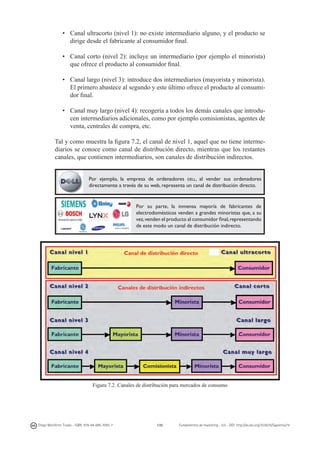•	 Canal ultracorto (nivel 1): no existe intermediario alguno, y el producto se
dirige desde el fabricante al consumidor final.
•	 Canal corto (nivel 2): incluye un intermediario (por ejemplo el minorista)
que ofrece el producto al consumidor final.
•	 Canal largo (nivel 3): introduce dos intermediarios (mayorista y minorista).
El primero abastece al segundo y este último ofrece el producto al consumidor final.
•	 Canal muy largo (nivel 4): recogería a todos los demás canales que introducen intermediarios adicionales, como por ejemplo comisionistas, agentes de
venta, centrales de compra, etc.
Tal y como muestra la figura 7.2, el canal de nivel 1, aquel que no tiene intermediarios se conoce como canal de distribución directo, mientras que los restantes
canales, que contienen intermediarios, son canales de distribución indirectos.
Por ejemplo, la empresa de ordenadores dell, al vender sus ordenadores
directamente a través de su web, representa un canal de distribución directo.

Por su parte, la inmensa mayoría de fabricantes de
electrodomésticos venden a grandes minoristas que, a su
vez, venden el producto al consumidor final, representando
de este modo un canal de distribución indirecto.

Figura 7.2. Canales de distribución para mercados de consumo

Diego Monferrer Tirado - ISBN: 978-84-695-7093-7

135

Fundamentos de marketing - UJI - DOI: http://dx.doi.org/10.6035/Sapientia74

 