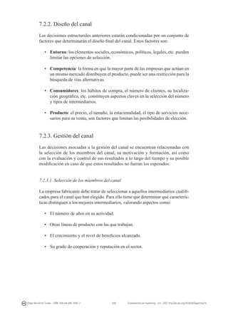 7.2.2. Diseño del canal
Las decisiones estructurales anteriores estarán condicionadas por un conjunto de
factores que determinarán el diseño final del canal. Estos factores son:
•	 Entorno: los elementos sociales, económicos, políticos, legales, etc. pueden
limitar las opciones de selección.
•	 Competencia: la forma en que la mayor parte de las empresas que actúan en
un mismo mercado distribuyen el producto, puede ser una restricción para la
búsqueda de vías alternativas.
•	 Consumidores: los hábitos de compra, el número de clientes, su localización geográfica, etc. constituyen aspectos claves en la selección del número
y tipos de intermediarios.
•	 Producto: el precio, el tamaño, la estacionalidad, el tipo de servicios necesarios para su venta, son factores que limitan las posibilidades de elección.

7.2.3. Gestión del canal
Las decisiones asociadas a la gestión del canal se encuentran relacionadas con
la selección de los miembros del canal, su motivación y formación, así como
con la evaluación y control de sus resultados a lo largo del tiempo y su posible
modificación en caso de que estos resultados no fueran los esperados.
7.2.3.1. Selección de los miembros del canal
La empresa fabricante debe tratar de seleccionar a aquellos intermediarios cualificados para el canal que han elegido. Para ello tiene que determinar qué características distinguen a los mejores intermediarios, valorando aspectos como:
•	 El número de años en su actividad.
•	 Otras líneas de producto con las que trabajan.
•	 El crecimiento y el nivel de beneficios alcanzado.
•	 Su grado de cooperación y reputación en el sector.

Diego Monferrer Tirado - ISBN: 978-84-695-7093-7

137

Fundamentos de marketing - UJI - DOI: http://dx.doi.org/10.6035/Sapientia74

 
