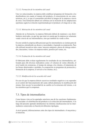 7.2.3.2. Formación de los miembros del canal
Una vez seleccionados, la empresa debe establecer programas de formación a los
distribuidores (en cuanto al manejo del producto, el conocimiento de sus características, etc.), ya que el consumidor percibirá la imagen de la empresa a través
de estos. Esta formación deberá ser continua con la inclusión de las adaptaciones
oportunas según la evolución experimentada por el producto a lo largo de su vida.
7.2.3.3. Motivación de los miembros del canal
Además de su formación, la empresa fabricante deberá de mantener a sus distribuidores motivados, ya que hay que tener en cuenta que la empresa no solamente
vende a través de sus intermediarios, sino que también les vende a ellos.
En este sentido la empresa debe procurar que los intermediarios se sientan parte de
la empresa, entendiendo sus deseos y necesidades y logrando su cooperación. Para
ello utilizará incentivos tales como: mayores márgenes, plazos de entrega reducidos, descuentos, visitas a la empresa matriz, premios por ventas, etc.
7.2.3.4. Evaluación de los miembros del canal
El fabricante debe evaluar regularmente los resultados de sus intermediarios, utilizando para ello diversos indicadores como: el volumen de ventas obtenido, el
nivel medio de existencias, el tiempo de entrega a los clientes, el tratamiento de
los bienes deteriorados o perdidos, la cooperación en programas de promoción y
formación de la empresa, el servicio a los clientes, etc.).
7.2.3.5. Modificación de los acuerdos del canal
En caso de que la empresa detecte sucesivos resultados negativos o no esperados
en el control del funcionamiento del canal, deberá plantearse la modificación del
mismo, bien sea por la necesidad de un cambio en la estructura del mismo, o en
los miembros que lo componen.

7.3. Tipos de intermediarios
Como hemos visto en los apartados anteriores una de las cuestiones fundamentales asociadas a la distribución del producto es la selección del intermediario. A lo
largo del presente apartado detallaremos las distintas clasificaciones de los intermediarios comerciales en función de diferentes tipologías.
A nivel general, diferenciaremos entre dos tipos de intermediario: el mayorista y
el minorista.

Diego Monferrer Tirado - ISBN: 978-84-695-7093-7

138

Fundamentos de marketing - UJI - DOI: http://dx.doi.org/10.6035/Sapientia74

 
