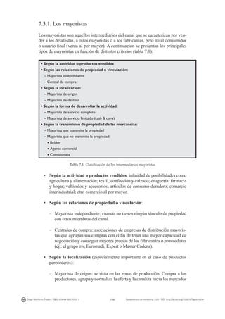7.3.1. Los mayoristas
Los mayoristas son aquellos intermediarios del canal que se caracterizan por vender a los detallistas, a otros mayoristas o a los fabricantes, pero no al consumidor
o usuario final (venta al por mayor). A continuación se presentan los principales
tipos de mayoristas en función de distintos criterios (tabla 7.1):
• Según la actividad o productos vendidos
• Según las relaciones de propiedad o vinculación:
– Mayorista independiente
– Central de compra
• Según la localización:
– Mayorista de origen
– Mayorista de destino
• Según la forma de desarrollar la actividad:
– Mayorista de servicio completo
– Mayorista de servicio limitado (cash & carry)
• Según la transmisión de propiedad de las mercancías:
– Mayorista que transmite la propiedad
– Mayorista que no transmite la propiedad:
g

Bróker

g

Agente comercial

g

Comisionista
Tabla 7.1. Clasificación de los intermediarios mayoristas

•	 Según la actividad o productos vendidos: infinidad de posibilidades como
agricultura y alimentación; textil, confección y calzado; droguería, farmacia
y hogar; vehículos y accesorios; artículos de consumo duradero; comercio
interindustrial; otro comercio al por mayor.
•	 Según las relaciones de propiedad o vinculación:
–	 Mayorista independiente: cuando no tienen ningún vínculo de propiedad
con otros miembros del canal.
–	 Centrales de compra: asociaciones de empresas de distribución mayoristas que agrupan sus compras con el fin de tener una mayor capacidad de
negociación y conseguir mejores precios de los fabricantes o proveedores
(ej.: el grupo ifa, Euromadi, Expert o Master Cadena).
•	 Según la localización (especialmente importante en el caso de productos
perecederos):
–	 Mayorista de origen: se sitúa en las zonas de producción. Compra a los
productores, agrupa y normaliza la oferta y la canaliza hacia los mercados

Diego Monferrer Tirado - ISBN: 978-84-695-7093-7

139

Fundamentos de marketing - UJI - DOI: http://dx.doi.org/10.6035/Sapientia74

 