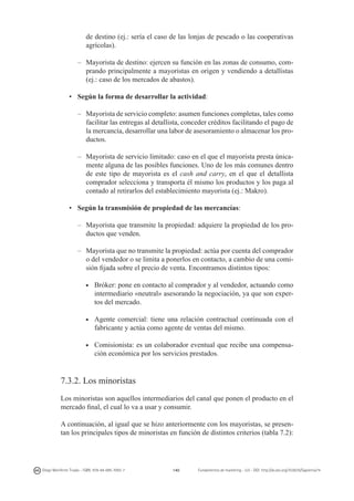 de destino (ej.: sería el caso de las lonjas de pescado o las cooperativas
agrícolas).
–	 Mayorista de destino: ejercen su función en las zonas de consumo, comprando principalmente a mayoristas en origen y vendiendo a detallistas
(ej.: caso de los mercados de abastos).
•	 Según la forma de desarrollar la actividad:
–	 Mayorista de servicio completo: asumen funciones completas, tales como
facilitar las entregas al detallista, conceder créditos facilitando el pago de
la mercancía, desarrollar una labor de asesoramiento o almacenar los productos.
–	 Mayorista de servicio limitado: caso en el que el mayorista presta únicamente alguna de las posibles funciones. Uno de los más comunes dentro
de este tipo de mayorista es el cash and carry, en el que el detallista
comprador selecciona y transporta él mismo los productos y los paga al
contado al retirarlos del establecimiento mayorista (ej.: Makro).
•	 Según la transmisión de propiedad de las mercancías:
–	 Mayorista que transmite la propiedad: adquiere la propiedad de los productos que venden.
–	 Mayorista que no transmite la propiedad: actúa por cuenta del comprador
o del vendedor o se limita a ponerlos en contacto, a cambio de una comisión fijada sobre el precio de venta. Encontramos distintos tipos:
	 Bróker: pone en contacto al comprador y al vendedor, actuando como
intermediario «neutral» asesorando la negociación, ya que son expertos del mercado.

g

	 Agente comercial: tiene una relación contractual continuada con el
fabricante y actúa como agente de ventas del mismo.

g

	Comisionista: es un colaborador eventual que recibe una compensación económica por los servicios prestados.

g

7.3.2. Los minoristas
Los minoristas son aquellos intermediarios del canal que ponen el producto en el
mercado final, el cual lo va a usar y consumir.
A continuación, al igual que se hizo anteriormente con los mayoristas, se presentan los principales tipos de minoristas en función de distintos criterios (tabla 7.2):

Diego Monferrer Tirado - ISBN: 978-84-695-7093-7

140

Fundamentos de marketing - UJI - DOI: http://dx.doi.org/10.6035/Sapientia74

 