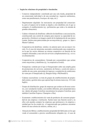 •	 Según las relaciones de propiedad o vinculación:
–	 Comercio independiente: constituido por una sola tienda, propiedad de
un comerciante individual o de una sociedad (ej.: negocios autónomos,
como una parafarmacia, boutiques de ropa, etc.).
–	 Departamento alquilado: las mercancías son propiedad del comerciante, pero el espacio de la tienda se alquila a otro detallista con el que se
comparte el establecimiento (ej.: perfumerías que están a la entrada de
grandes almacenes).
–	 Cadena voluntaria de detallistas: adhesión de detallistas a una asociación,
constituyendo una central de compras para mejorar su capacidad de negociación y fortalecer su imagen a partir de la implantación de una marca
común. Suelen estar patrocinadas por un mayorista (ej.: grupo ifa, Spar o
Master Cadena).
–	 Cooperativas de detallistas: similar a la anterior pero con un mayor vínculo. Es el caso de minoristas asociados constituyendo una cooperativa,
en la que los socios obtienen un retorno cooperativo en función de las
compras efectuadas y una serie de servicios complementarios (ej.: gruma
en alimentación).
–	 Cooperativas de consumidores: formada por consumidores que actúan
como mayoristas y detallistas (ej.: la cooperativa Eroski).
–	 Franquicias: contrato por el que el franquiciador cubre una amplia gama
de prestaciones de servicios, suministros de bienes y cesión de marca a
cambio de una cuota, porcentaje de ingresos y aceptación de condiciones
de venta por el franquiciado (ej.:Burguer King o McDonald’s).
–	 Cadenas sucursalistas: se trata de grupos de establecimientos de propiedad común y gestión única que operan bajo la misma marca (ej.: El Corte
Inglés).
–	 Grupos de distribución: grupo de empresas que actúan en diversos sectores, con variedad de tiendas, con nombre diferente, pero propiedad única
(ej.: dentro del grupo Carrefour encontramos los propios Carrefour, pero
también Carrefour Express, Champion o Dia).
–	 Economato: establecimientos de venta de productos de consumo propiedad de una empresa o institución. Suelen tener una función social y en
ellos solo pueden comprar las empresas que pertenecen a la empresa o
entidad que los ha creado (ej.: el supermercado que podemos encontrar
dentro de una colonia de mineros, militar, etc.).
–	 Almacén de fábrica: establecimientos propiedad del fabricante en los que
vende al consumidor a precios sensiblemente rebajados (ej.: el caso de

Diego Monferrer Tirado - ISBN: 978-84-695-7093-7

142

Fundamentos de marketing - UJI - DOI: http://dx.doi.org/10.6035/Sapientia74

 
