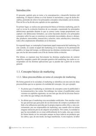 Introducción
El presente capítulo gira en torno a la conceptuación y desarrollo histórico del
marketing. El objetivo último es el de ilustrar el nacimiento y auge de dicha disciplina, poniendo de relieve los principales conceptos relacionados con la misma.
Para tal fin se ha divido este capítulo en tres apartados.
En primer lugar, se realiza una aproximación básica al término marketing, para lo
cual se revisa la evolución histórica de su concepto, exponiendo las principales
definiciones aportadas durante lo que se conoce como «etapa propiamente conceptual o de definiciones formales», así como haciendo alusión a los principales
conceptos sobre los que se construye su contenido (necesidades, deseos y demandas; producto; intercambio, transacción y relación; valor, satisfacción y emoción),
todos ellos ampliamente difundidos en la literatura.
En segundo lugar, se contempla el importante papel empresarial del marketing. En
este sentido, en cuanto al papel del marketing en la empresa no ha permanecido
estable a lo largo del tiempo, se diferencian las distintas orientaciones o enfoques
que este ha ido atravesando con el fin de ilustrar dicha evolución.
Por último, se exponen muy brevemente las distintas ampliaciones de carácter
específico surgidas a partir del concepto genérico del marketing, las cuales se corresponden con las distintas aplicaciones que se pueden dar a partir de su teoría
general.

1.1. Concepto básico de marketing
1.1.1. Ideas preconcebidas en torno al concepto de marketing
De forma general en la sociedad, el marketing se identifica con una serie de ideas
preconcebidas que no se ajustan a la realidad del concepto. Así, por ejemplo:
•	 Se piensa que el marketing es sinónimo de conceptos como la publicidad o
la comunicación y las ventas. Sin embargo, las ventas y la publicidad, como
veremos en capítulos siguientes, no son más que dos de las diversas funciones sobre las que trabaja esta disciplina.
• 	 Se afirma que el marketing crea necesidades artificiales. Son muchas voces
las que piensan que gran parte de sus decisiones de compra se producen debido a las influencias ejercidas por la propia empresa sobre ellos y, más concretamente, por sus responsables de marketing, aun cuando ellos no tenían
ninguna intención previa de adquirir tal producto. Por contra, la realidad es
que las necesidades no se crean artificialmente de la nada, sino que existen
de forma latente en los mercados aunque no haya todavía un producto que
las cubra y que, de este modo, las haga manifiestas. A este respecto, la labor

Diego Monferrer Tirado - ISBN: 978-84-695-7093-7

15

Fundamentos de marketing - UJI - DOI: http://dx.doi.org/10.6035/Sapientia74

 