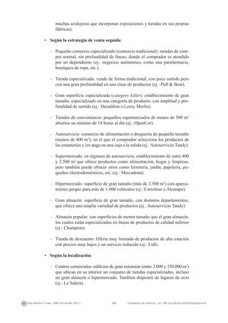 muchas azulejeras que incorporan exposiciones y tiendas en sus propias
fábricas).
•	 Según la estrategia de venta seguida:
–	 Pequeño comercio especializado (comercio tradicional): tiendas de compra normal, sin profundidad de líneas, donde el comprador es atendido
por un dependiente (ej.: negocios autónomos, como una parafarmacia,
boutiques de ropa, etc.).
–	 Tienda especializada: vende de forma tradicional, con poco surtido pero
con una gran profundidad en una clase de productos (ej.: Pull & Bear).
–	 Gran superficie especializada (category killer): establecimiento de gran
tamaño, especializado en una categoría de producto, con amplitud y profundidad de surtido (ej.: Decathlon o Leroy Merlin).
–	 Tiendas de conveniencia: pequeños supermercados de menos de 500 m2
abiertos un mínimo de 18 horas al día (ej.: OpenCor).
–	 Autoservicio: comercio de alimentación o droguería de pequeño tamaño
(menos de 400 m2), en el que el comprador selecciona los productos de
las estanterías y los paga en una caja a la salida (ej.: Autoservicio Tandy).
–	 Supermercado: en régimen de autoservicio, establecimiento de entre 400
y 2.500 m2 que ofrece productos como alimentación, hogar y limpieza,
pero también puede ofrecer otros como ferretería, jardín, papelería, pequeños electrodomésticos, etc. (ej.: Mercadona).
–	 Hipermercado: superficie de gran tamaño (más de 2.500 m2) con aparcamiento propio para más de 1.000 vehículos (ej.: Carrefour o Alcampo).
–	 Gran almacén: superficie de gran tamaño, con distintos departamentos,
que ofrece una amplia variedad de productos (ej.: Autoservicio Tandy).
–	 Almacén popular: son superficies de menor tamaño que el gran almacén,
los cuales están especializados en líneas de productos de calidad inferior
(ej.: Champion).
–	 Tienda de descuento: Oferta muy limitada de productos de alta rotación
con precios muy bajos y un servicio reducido (ej.: Lidl).
•	 Según la localización:
–	 Centros comerciales: edificios de gran extensión (entre 2.000 y 250.000 m2)
que ubican en su interior un conjunto de tiendas especializadas, incluso
un gran almacén o hipermercado. También disponen de lugares de ocio
(ej.: La Salera).

Diego Monferrer Tirado - ISBN: 978-84-695-7093-7

143

Fundamentos de marketing - UJI - DOI: http://dx.doi.org/10.6035/Sapientia74

 