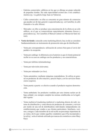 –	 Galerías comerciales: edificios en los que se alberga un grupo reducido
de pequeñas tiendas. De cada especialidad existen dos o tres establecimientos (ej.: La galería Jorge Juan en Valencia).
–	 Calles comerciales: en ellas se concentra un gran número de comercios
que pueden ser de tipo general o especializadas (ej.: en Castellón, la calle
Enmedio o la calle Alloza).
–	 Mercados: en ellos se produce una concentración de la oferta en un solo
edificio, en el que se comercializan especialmente alimentos frescos y
perecederos (ej.: En Castellón el Mercat Central o el Mercat de Sant Antoni).
•	 Venta sin tienda: conocido como marketing directo, hoy en día se considera
fundamentalmente un instrumento de promoción más que de distribución:
–	 Venta por correspondencia: utilización de correos bien para el envío del
pedido o la recepción.
–	 Venta por catálogo: la diferencia con el anterior es que el cliente potencial
recibe en su casa un catálogo con los productos y sus características.
–	 Venta por teléfono (telemarketing).
–	 Venta por televisión (televenta).
–	 Venta por ordenador (on line).
–	 Venta automática: mediante máquinas expendedoras. Se utiliza en general en productos de alta rotación y precios bajos y en los servicios financieros (cajeros).
–	 Venta puerta a puerta: es efectivo cuando el producto requiere demostración.
–	 Venta ambulante: los productos vendidos por este sistema suelen ser de
baja calidad y no siempre cumplen las normas establecidas en la legalidad vigente.
–	 Venta multinivel (marketing multinivel o marketing directo de red): sistema de distribución y venta directa de productos de consumo y servicio
por medio de una red de distribuidores individuales independientes sin
establecimiento que venden a sus clientes particulares: familiares, vecinos y amigos. Cada miembro de la red recibe un porcentaje importante de
su venta y de lo que venden aquellos vendedores que él ha incorporado a
la red (ej.: sería el método utilizado por marcas de cosméticos como Mary
Kay).

Diego Monferrer Tirado - ISBN: 978-84-695-7093-7

144

Fundamentos de marketing - UJI - DOI: http://dx.doi.org/10.6035/Sapientia74

 