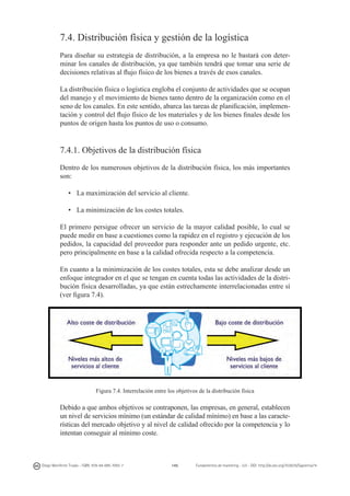 7.4. Distribución física y gestión de la logística
Para diseñar su estrategia de distribución, a la empresa no le bastará con determinar los canales de distribución, ya que también tendrá que tomar una serie de
decisiones relativas al flujo físico de los bienes a través de esos canales.
La distribución física o logística engloba el conjunto de actividades que se ocupan
del manejo y el movimiento de bienes tanto dentro de la organización como en el
seno de los canales. En este sentido, abarca las tareas de planificación, implementación y control del flujo físico de los materiales y de los bienes finales desde los
puntos de origen hasta los puntos de uso o consumo.

7.4.1. Objetivos de la distribución física
Dentro de los numerosos objetivos de la distribución física, los más importantes
son:
•	 La maximización del servicio al cliente.
•	 La minimización de los costes totales.
El primero persigue ofrecer un servicio de la mayor calidad posible, lo cual se
puede medir en base a cuestiones como la rapidez en el registro y ejecución de los
pedidos, la capacidad del proveedor para responder ante un pedido urgente, etc.
pero principalmente en base a la calidad ofrecida respecto a la competencia.
En cuanto a la minimización de los costes totales, esta se debe analizar desde un
enfoque integrador en el que se tengan en cuenta todas las actividades de la distribución física desarrolladas, ya que están estrechamente interrelacionadas entre sí
(ver figura 7.4).

Figura 7.4. Interrelación entre los objetivos de la distribución física

Debido a que ambos objetivos se contraponen, las empresas, en general, establecen
un nivel de servicios mínimo (un estándar de calidad mínimo) en base a las características del mercado objetivo y al nivel de calidad ofrecido por la competencia y lo
intentan conseguir al mínimo coste.

Diego Monferrer Tirado - ISBN: 978-84-695-7093-7

145

Fundamentos de marketing - UJI - DOI: http://dx.doi.org/10.6035/Sapientia74

 