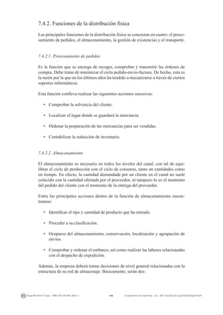 7.4.2. Funciones de la distribución física
Las principales funciones de la distribución física se concretan en cuatro: el procesamiento de pedidos, el almacenamiento, la gestión de existencias y el transporte.
7.4.2.1. Procesamiento de pedidos
Es la función que se encarga de recoger, comprobar y transmitir las órdenes de
compra. Debe tratar de minimizar el ciclo pedido-envío-factura. De hecho, esta es
la razón por la que en los últimos años ha tendido a mecanizarse a través de ciertos
soportes informáticos.
Esta función conlleva realizar las siguientes acciones sucesivas:
•	 Comprobar la solvencia del cliente.
•	 Localizar el lugar donde se guardará la mercancía.
•	 Ordenar la preparación de las mercancías para ser vendidas.
•	 Contabilizar la reducción de inventario.
7.4.2.2. Almacenamiento
El almacenamiento es necesario en todos los niveles del canal, con tal de equilibrar el ciclo de producción con el ciclo de consumo, tanto en cantidades como
en tiempo. En efecto, la cantidad demandada por un cliente en el canal no suele
coincidir con la cantidad ofertada por el proveedor, ni tampoco lo es el momento
del pedido del cliente con el momento de la entrega del proveedor.
Entre las principales acciones dentro de la función de almacenamiento encontramos:
•	 Identificar el tipo y cantidad de producto que ha entrado.
•	 Proceder a su clasificación.
•	 Ocuparse del almacenamiento, conservación, localización y agrupación de
envíos.
•	 Comprobar y ordenar el embarco, así como realizar las labores relacionadas
con el despacho de expedición.
Además, la empresa deberá tomar decisiones de nivel general relacionadas con la
estructura de su red de almacenaje. Básicamente, serán dos:

Diego Monferrer Tirado - ISBN: 978-84-695-7093-7

146

Fundamentos de marketing - UJI - DOI: http://dx.doi.org/10.6035/Sapientia74

 