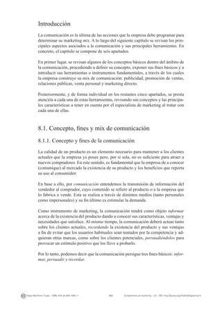 Introducción
La comunicación es la última de las acciones que la empresa debe programar para
determinar su marketing mix. A lo largo del siguiente capítulo se revisan los principales aspectos asociados a la comunicación y sus principales herramientas. En
concreto, el capítulo se compone de seis apartados.
En primer lugar, se revisan algunos de los conceptos básicos dentro del ámbito de
la comunicación, procediendo a definir su concepto, exponer sus fines básicos y a
introducir sus herramientas o instrumentos fundamentales, a través de los cuales
la empresa construye su mix de comunicación: publicidad, promoción de ventas,
relaciones públicas, venta personal y marketing directo.
Posteriormente, y de forma individual en los restantes cinco apartados, se presta
atención a cada una de estas herramientas, revisando sus conceptos y las principales características a tener en cuenta por el especialista de marketing al tratar con
cada una de ellas.

8.1. Concepto, fines y mix de comunicación
8.1.1. Concepto y fines de la comunicación
La calidad de un producto es un elemento necesario para mantener a los clientes
actuales que la empresa ya posee pero, por si sola, no es suficiente para atraer a
nuevos compradores. En este sentido, es fundamental que la empresa de a conocer
(comunique) al mercado la existencia de su producto y los beneficios que reporta
su uso al consumidor.
En base a ello, por comunicación entendemos la transmisión de información del
vendedor al comprador, cuyo contenido se refiere al producto o a la empresa que
lo fabrica o vende. Esta se realiza a través de distintos medios (tanto personales
como impersonales) y su fin último es estimular la demanda.
Como instrumento de marketing, la comunicación tendrá como objeto informar
acerca de la existencia del producto dando a conocer sus características, ventajas y
necesidades que satisface. Al mismo tiempo, la comunicación deberá actuar tanto
sobre los clientes actuales, recordando la existencia del producto y sus ventajas
a fin de evitar que los usuarios habituales sean tentados por la competencia y adquieran otras marcas, como sobre los clientes potenciales, persuadiéndolos para
provocar un estímulo positivo que los lleve a probarlo.
Por lo tanto, podemos decir que la comunicación persigue tres fines básicos: informar, persuadir y recordar.

Diego Monferrer Tirado - ISBN: 978-84-695-7093-7

151

Fundamentos de marketing - UJI - DOI: http://dx.doi.org/10.6035/Sapientia74

 