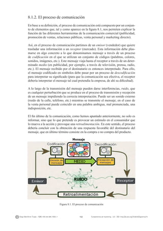 8.1.2. El proceso de comunicación
En base a su definición, el proceso de comunicación está compuesto por un conjunto de elementos que, tal y como aparece en la figura 8.1, nos permiten explicar la
función de las diferentes herramientas de la comunicación comercial (publicidad,
promoción de ventas, relaciones públicas, venta personal y marketing directo).
Así, en el proceso de comunicación partimos de un emisor (vendedor) que quiere
trasladar una información a un receptor (mercado). Esta información debe plasmarse en algo concreto a lo que denominamos mensaje a través de un proceso
de codificación en el que se utilizan un conjunto de códigos (palabras, colores,
sonidos, imágenes, etc.). Este mensaje viaja hasta el receptor a través de un determinado medio (en publicidad, por ejemplo, a través de televisión, prensa, radio,
etc.). El mensaje recibido por el destinatario es entonces interpretado. Para ello,
el mensaje codificado en símbolos debe pasar por un proceso de descodificación
para interpretar su significado (para que la comunicación sea efectiva, el receptor
debería interpretar el mensaje tal cual pretendía la empresa, de ahí su dificultad).
A lo largo de la transmisión del mensaje pueden darse interferencias, ruido, que
es cualquier perturbación que se produce en el proceso de transmisión y recepción
de un mensaje impidiendo la correcta interpretación. Puede ser un sonido externo
(ruido de la calle, teléfono, etc.) mientras se transmite el mensaje; en el caso de
la venta personal puede coincidir en una palabra ambigua, mal pronunciada, una
indisposición, etc.
El fin último de la comunicación, como hemos apuntado anteriormente, no solo es
informar, sino que lo que pretende es provocar un estímulo en el consumidor que
lo mueva a la acción y provoque una retroalimentación. En este sentido, el proceso
debería concluir con la obtención de una respuesta favorable del destinatario del
mensaje, que en último término consiste en la compra o no compra del producto.

Figura 8.1. El proceso de comunicación

Diego Monferrer Tirado - ISBN: 978-84-695-7093-7

152

Fundamentos de marketing - UJI - DOI: http://dx.doi.org/10.6035/Sapientia74

 