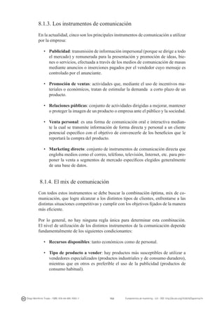 8.1.3. Los instrumentos de comunicación
En la actualidad, cinco son los principales instrumentos de comunicación a utilizar
por la empresa:
•	 Publicidad: transmisión de información impersonal (porque se dirige a todo
el mercado) y remunerada para la presentación y promoción de ideas, bienes o servicios, efectuada a través de los medios de comunicación de masas
mediante anuncios o inserciones pagados por el vendedor cuyo mensaje es
controlado por el anunciante.
•	 Promoción de ventas: actividades que, mediante el uso de incentivos materiales o económicos, tratan de estimular la demanda  a corto plazo de un
producto.
•	 Relaciones públicas: conjunto de actividades dirigidas a mejorar, mantener
o proteger la imagen de un producto o empresa ante el público y la sociedad.
•	 Venta personal: es una forma de comunicación oral e interactiva mediante la cual se transmite información de forma directa y personal a un cliente
potencial específico con el objetivo de convencerle de los beneficios que le
reportará la compra del producto.
•	 Marketing directo: conjunto de instrumentos de comunicación directa que
engloba medios como el correo, teléfono, televisión, Internet, etc. para proponer la venta a segmentos de mercado específicos elegidos generalmente
de una base de datos.

8.1.4. El mix de comunicación
Con todos estos instrumentos se debe buscar la combinación óptima, mix de comunicación, que logre alcanzar a los distintos tipos de clientes, enfrentarse a las
distintas situaciones competitivas y cumplir con los objetivos fijados de la manera
más eficiente.
Por lo general, no hay ninguna regla única para determinar esta combinación.
El nivel de utilización de los distintos instrumentos de la comunicación depende
fundamentalmente de los siguientes condicionantes:
•	 Recursos disponibles: tanto económicos como de personal.
•	 Tipo de producto a vender: hay productos más susceptibles de utilizar a
vendedores especializados (productos industriales y de consumo duradero),
mientras que en otros es preferible el uso de la publicidad (productos de
consumo habitual).

Diego Monferrer Tirado - ISBN: 978-84-695-7093-7

153

Fundamentos de marketing - UJI - DOI: http://dx.doi.org/10.6035/Sapientia74

 