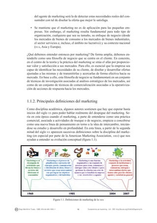 del agente de marketing será la de detectar estas necesidades reales del consumidor con tal de diseñar la oferta que mejor le satisfaga.
• 	 Se mantiene que el marketing no es de aplicación para las pequeñas empresas. Sin embargo, el marketing resulta fundamental para todo tipo de
organización, cualquiera que sea su tamaño, su enfoque de negocio (desde
los mercados de bienes de consumo a los mercados de bienes industriales,
el sector servicios e, incluso, el ámbito no lucrativo) y su contexto nacional
(eua, Asia y Europa).
¿Qué debemos entender entonces por marketing? De forma amplia, debemos entenderlo como una filosofía de negocio que se centra en el cliente. En concreto,
en el centro de la teoría y la práctica del marketing se sitúa el afán por proporcionar valor y satisfacción a sus mercados. Para ello, es esencial que la empresa sea
capaz de identificar las necesidades de su cliente, de diseñar y desarrollar ofertas
ajustadas a las mismas y de transmitirlas y acercarlas de forma efectiva hacia su
mercado. En base a ello, esta filosofía de negocio se fundamentará en un conjunto
de técnicas de investigación asociadas al análisis estratégico de los mercados, así
como de un conjunto de técnicas de comercialización asociadas a la operativización de acciones de respuesta hacia los mercados.

1.1.2. Principales definiciones del marketing
Como disciplina académica, algunos autores sostienen que hay que esperar hasta
inicios del siglo xx para poder hablar realmente del despegue del marketing. Sería en esta época cuando el marketing, a parte de entenderse como una práctica
comercial, asociada a actividades de trueque o de negocio, empieza a concebirse
como una nueva línea de pensamiento en torno a la idea de intercambio, iniciándose su estudio y desarrollo en profundidad. En esta línea, a partir de la segunda
mitad del siglo xx aparecen sucesivas definiciones sobre la disciplina del marketing (en especial por parte de la American Marketing Association, ama) que nos
ayudan a entender su evolución conceptual (figura 1.1).

Figura 1.1. Definiciones de marketing de la ama

Diego Monferrer Tirado - ISBN: 978-84-695-7093-7

16

Fundamentos de marketing - UJI - DOI: http://dx.doi.org/10.6035/Sapientia74

 