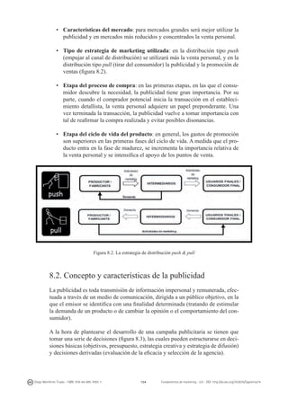 •	 Características del mercado: para mercados grandes será mejor utilizar la
publicidad y en mercados más reducidos y concentrados la venta personal.
•	 Tipo de estrategia de marketing utilizada: en la distribución tipo push
(empujar al canal de distribución) se utilizará más la venta personal, y en la
distribución tipo pull (tirar del consumidor) la publicidad y la promoción de
ventas (figura 8.2).
•	 Etapa del proceso de compra: en las primeras etapas, en las que el consumidor descubre la necesidad, la publicidad tiene gran importancia. Por su
parte, cuando el comprador potencial inicia la transacción en el establecimiento detallista, la venta personal adquiere un papel preponderante. Una
vez terminada la transacción, la publicidad vuelve a tomar importancia con
tal de reafirmar la compra realizada y evitar posibles disonancias.
•	 Etapa del ciclo de vida del producto: en general, los gastos de promoción
son superiores en las primeras fases del ciclo de vida. A medida que el producto entra en la fase de madurez, se incrementa la importancia relativa de
la venta personal y se intensifica el apoyo de los puntos de venta.

Figura 8.2. La estrategia de distribución push & pull

8.2. Concepto y características de la publicidad
La publicidad es toda transmisión de información impersonal y remunerada, efectuada a través de un medio de comunicación, dirigida a un público objetivo, en la
que el emisor se identifica con una finalidad determinada (tratando de estimular
la demanda de un producto o de cambiar la opinión o el comportamiento del consumidor).
A la hora de plantearse el desarrollo de una campaña publicitaria se tienen que
tomar una serie de decisiones (figura 8.3), las cuales pueden estructurarse en decisiones básicas (objetivos, presupuesto, estrategia creativa y estrategia de difusión)
y decisiones derivadas (evaluación de la eficacia y selección de la agencia).

Diego Monferrer Tirado - ISBN: 978-84-695-7093-7

154

Fundamentos de marketing - UJI - DOI: http://dx.doi.org/10.6035/Sapientia74

 