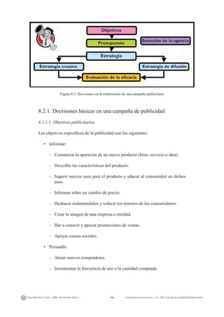 Figura 8.3. Decisiones en la elaboración de una campaña publicitaria

8.2.1. Decisiones básicas en una campaña de publicidad
8.2.1.1. Objetivos publicitarios
Los objetivos específicos de la publicidad son los siguientes:
•	 Informar:
–	 Comunicar la aparición de un nuevo producto (bien, servicio o idea).
–	 Describir las características del producto.
–	 Sugerir nuevos usos para el producto y educar al consumidor en dichos
usos.
–	 Informar sobre un cambio de precio.
–	 Deshacer malentendidos y reducir los temores de los consumidores.
–	 Crear la imagen de una empresa o entidad.
–	 Dar a conocer y apoyar promociones de ventas.
–	 Apoyar causas sociales.
•	 Persuadir:
–	 Atraer nuevos compradores.
–	 Incrementar la frecuencia de uso o la cantidad comprada.

Diego Monferrer Tirado - ISBN: 978-84-695-7093-7

155

Fundamentos de marketing - UJI - DOI: http://dx.doi.org/10.6035/Sapientia74

 