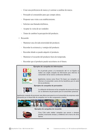 –	 Crear una preferencia de marca y/o animar a cambiar de marca.
–	 Persuadir al consumidor para que compre ahora.
–	 Proponer una visita a un establecimiento.
–	 Solicitar una llamada telefónica.
–	 Aceptar la visita de un vendedor.
–	 Tratar de cambiar la percepción del producto.
•	 Recuerdo:
–	 Mantener una elevada notoriedad del producto.
–	 Recordar la existencia y ventajas del producto.
–	 Recordar dónde se puede adquirir el producto.
–	 Mantener el recuerdo del producto fuera de temporada.
–	 Recordar que el producto puede necesitarse en el futuro.
Ejemplos de campañas de información:

	
  

En el periodo previo a la introdución del tdt en España se
realizó una amplia campaña de información para informar al
consumidor de las nuevas condiciones televisivas.
Igualmente, marcas como Knorr Vie basan sus campañas en
informar al consumidor acerca de los beneficios para la salud
de sus productos.
Ejemplos de campañas de persuasión:
La utilización de famosos en las camapañas de promoción busca
ser un elemento de persuasión para el consumidor potencial.

Igualmente, tratando de promover este efecto persuasorio en el consumidor, las empresas están
apostando por el desarrollo de campañas con un alto componente creativo.

Ejemplos de campañas de recuerdo:
Coca Cola suele realizar campañas que evocan a tiempos
pasados, mostrando envases y emblemas de la marca de otras
épocas.

Diego Monferrer Tirado - ISBN: 978-84-695-7093-7

156

Fundamentos de marketing - UJI - DOI: http://dx.doi.org/10.6035/Sapientia74

 