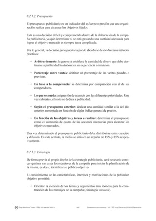 8.2.1.2. Presupuesto
El presupuesto publicitario es un indicador del esfuerzo o presión que una organización realiza para alcanzar los objetivos fijados.
Esta es una decisión difícil y comprometida dentro de la elaboración de la campaña publicitaria, ya que determinar si se está gastando una cantidad adecuada para
lograr el objetivo marcado es siempre tarea complicada.
Por lo general, la decisión presupuestaria puede abordarse desde diversos métodos
prácticos:
•	 Arbitrariamente: la gerencia establece la cantidad de dinero que debe destinarse a publicidad basándose en su experiencia o intuición.
•	 Porcentaje sobre ventas: destinar un porcentaje de las ventas pasadas o
previstas.
•	 En base a la competencia: se determina por comparación con el de los
competidores.
•	 Lo que se pueda: asignación de acuerdo con las diferentes prioridades. Una
vez cubiertas, el resto se dedica a publicidad.
•	 Según el presupuesto anterior: dedicar una cantidad similar a la del año
anterior aumentada en función de algún índice general de precios.
•	 En función de los objetivos y tareas a realizar: determina el presupuesto
como el sumatorio de costes de las acciones necesarias para alcanzar los
objetivos marcados.
Una vez determinado el presupuesto publicitario debe distribuirse entre creación
y difusión. En este sentido, la media se sitúa en un reparto de 15% y 85% respectivamente.
8.2.1.3. Estrategia
De forma previa al propio diseño de la estrategia publicitaria, será necesario conocer quiénes van a ser los receptores de la campaña para iniciar la planificación de
la misma, es decir, identificar su público objetivo.
El conocimiento de las características, intereses y motivaciones de la población
objetivo permitirá:
•	 Orientar la elección de los temas y argumentos más idóneos para la construcción de los mensajes de la campaña (estrategia creativa).

Diego Monferrer Tirado - ISBN: 978-84-695-7093-7

157

Fundamentos de marketing - UJI - DOI: http://dx.doi.org/10.6035/Sapientia74

 