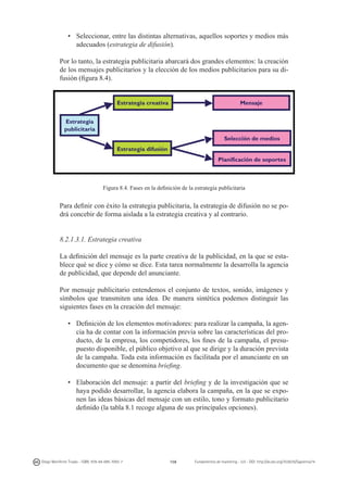 •	 Seleccionar, entre las distintas alternativas, aquellos soportes y medios más
adecuados (estrategia de difusión).
Por lo tanto, la estrategia publicitaria abarcará dos grandes elementos: la creación
de los mensajes publicitarios y la elección de los medios publicitarios para su difusión (figura 8.4).

Figura 8.4. Fases en la definición de la estrategia publicitaria

Para definir con éxito la estrategia publicitaria, la estrategia de difusión no se podrá concebir de forma aislada a la estrategia creativa y al contrario.
8.2.1.3.1. Estrategia creativa
La definición del mensaje es la parte creativa de la publicidad, en la que se establece qué se dice y cómo se dice. Esta tarea normalmente la desarrolla la agencia
de publicidad, que depende del anunciante.
Por mensaje publicitario entendemos el conjunto de textos, sonido, imágenes y
símbolos que transmiten una idea. De manera sintética podemos distinguir las
siguientes fases en la creación del mensaje:
•	 Definición de los elementos motivadores: para realizar la campaña, la agencia ha de contar con la información previa sobre las características del producto, de la empresa, los competidores, los fines de la campaña, el presupuesto disponible, el público objetivo al que se dirige y la duración prevista
de la campaña. Toda esta información es facilitada por el anunciante en un
documento que se denomina briefing.
•	 Elaboración del mensaje: a partir del briefing y de la investigación que se
haya podido desarrollar, la agencia elabora la campaña, en la que se exponen las ideas básicas del mensaje con un estilo, tono y formato publicitario
definido (la tabla 8.1 recoge alguna de sus principales opciones).

Diego Monferrer Tirado - ISBN: 978-84-695-7093-7

158

Fundamentos de marketing - UJI - DOI: http://dx.doi.org/10.6035/Sapientia74

 