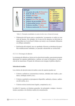 Tabla 8.1. Principales modalidades en cuanto al estilo, tono y formato del mensaje

•	 Elaboración del boceto para su aprobación: la propuesta se realiza en una
serie de bocetos. Por ejemplo, en el caso de los anuncios en televisión se
desarrollan en el storyboard (viñetas con texto) o en el animatic (filmación
con dibujos animados).
•	 Realización del original: una vez aprobado el boceto se introducen las posibles modificaciones señaladas y se procede a desarrollar su versión final.
8.2.1.3.2. Estrategia de difusión
La estrategia de difusión se inicia con la selección de medios, para posteriormente
determinar los soportes publicitarios a utilizar, así como la frecuencia y la duración de las inserciones. El punto de referencia será siempre el público objetivo.
Selección de medios
Los criterios de decisión tanto de medios como de soportes pueden ser:
•	 Criterios cualitativos (características técnicas, afinidad entre medio y producto, estrategia creativa, etc.).
•	 Criterios cuantitativos (presupuesto disponible, audiencia, alcance, audiencia útil, tarifas, etc.).
•	 Criterios mixtos (restricciones legales, competencia, etc.).
La tabla 8.2 muestra, en términos generales, las principales ventajas e inconvenientes asociados a los distintos medios de comunicación.

Diego Monferrer Tirado - ISBN: 978-84-695-7093-7

159

Fundamentos de marketing - UJI - DOI: http://dx.doi.org/10.6035/Sapientia74

 