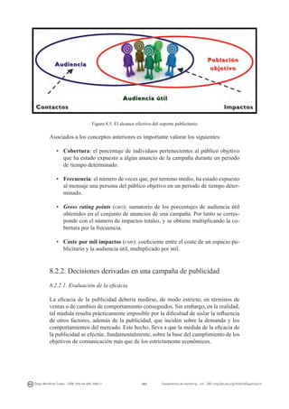 Figura 8.5. El alcance efectivo del soporte publicitario

Asociados a los conceptos anteriores es importante valorar los siguientes:
•	 Cobertura: el porcentaje de individuos pertenecientes al público objetivo
que ha estado expuesto a algún anuncio de la campaña durante un periodo
de tiempo determinado.
•	 Frecuencia: el número de veces que, por termino medio, ha estado expuesto
al mensaje una persona del público objetivo en un periodo de tiempo determinado.
•	 Gross rating points (gro): sumatorio de los porcentajes de audiencia útil
obtenidos en el conjunto de anuncios de una campaña. Por tanto se corresponde con el número de impactos totales, y se obtiene multiplicando la cobertura por la frecuencia.
•	 Coste por mil impactos (cmp): coeficiente entre el coste de un espacio publicitario y la audiencia útil, multiplicado por mil.

8.2.2. Decisiones derivadas en una campaña de publicidad
8.2.2.1. Evaluación de la eficacia
La eficacia de la publicidad debería medirse, de modo estricto, en términos de
ventas o de cambios de comportamiento conseguidos. Sin embargo, en la realidad,
tal medida resulta prácticamente imposible por la dificultad de aislar la influencia
de otros factores, además de la publicidad, que inciden sobre la demanda y los
comportamientos del mercado. Este hecho, lleva a que la medida de la eficacia de
la publicidad se efectúe, fundamentalmente, sobre la base del cumplimiento de los
objetivos de comunicación más que de los estrictamente económicos.

Diego Monferrer Tirado - ISBN: 978-84-695-7093-7

161

Fundamentos de marketing - UJI - DOI: http://dx.doi.org/10.6035/Sapientia74

 