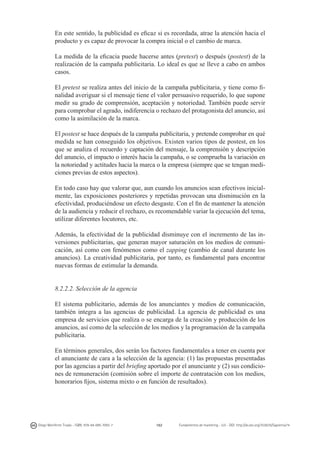 En este sentido, la publicidad es eficaz si es recordada, atrae la atención hacia el
producto y es capaz de provocar la compra inicial o el cambio de marca.
La medida de la eficacia puede hacerse antes (pretest) o después (postest) de la
realización de la campaña publicitaria. Lo ideal es que se lleve a cabo en ambos
casos.
El pretest se realiza antes del inicio de la campaña publicitaria, y tiene como finalidad averiguar si el mensaje tiene el valor persuasivo requerido, lo que supone
medir su grado de comprensión, aceptación y notoriedad. También puede servir
para comprobar el agrado, indiferencia o rechazo del protagonista del anuncio, así
como la asimilación de la marca.
El postest se hace después de la campaña publicitaria, y pretende comprobar en qué
medida se han conseguido los objetivos. Existen varios tipos de postest, en los
que se analiza el recuerdo y captación del mensaje, la comprensión y descripción
del anuncio, el impacto o interés hacia la campaña, o se comprueba la variación en
la notoriedad y actitudes hacia la marca o la empresa (siempre que se tengan mediciones previas de estos aspectos).
En todo caso hay que valorar que, aun cuando los anuncios sean efectivos inicialmente, las exposiciones posteriores y repetidas provocan una disminución en la
efectividad, produciéndose un efecto desgaste. Con el fin de mantener la atención
de la audiencia y reducir el rechazo, es recomendable variar la ejecución del tema,
utilizar diferentes locutores, etc.
Además, la efectividad de la publicidad disminuye con el incremento de las inversiones publicitarias, que generan mayor saturación en los medios de comunicación, así como con fenómenos como el zapping (cambio de canal durante los
anuncios). La creatividad publicitaria, por tanto, es fundamental para encontrar
nuevas formas de estimular la demanda.
8.2.2.2. Selección de la agencia
El sistema publicitario, además de los anunciantes y medios de comunicación,
también integra a las agencias de publicidad. La agencia de publicidad es una
empresa de servicios que realiza o se encarga de la creación y producción de los
anuncios, así como de la selección de los medios y la programación de la campaña
publicitaria.
En términos generales, dos serán los factores fundamentales a tener en cuenta por
el anunciante de cara a la selección de la agencia: (1) las propuestas presentadas
por las agencias a partir del briefing aportado por el anunciante y (2) sus condiciones de remuneración (comisión sobre el importe de contratación con los medios,
honorarios fijos, sistema mixto o en función de resultados).

Diego Monferrer Tirado - ISBN: 978-84-695-7093-7

162

Fundamentos de marketing - UJI - DOI: http://dx.doi.org/10.6035/Sapientia74

 