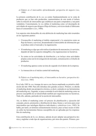 a) Énfasis en el intercambio oferta/demanda: perspectiva de negocio (ama,
1960)
La primera contribución de la ama se centra fundamentalmente en la venta de
productos que ya han sido producidos, manteniéndose de este modo el énfasis
sobre la relación de intercambio que establecen una parte compradora y una parte
vendedora. Concretamente, la ama define el marketing como «el desempeño de
actividades de negocio que dirigen el flujo de bienes y servicios desde el fabricante
hacia el consumidor» (ama, 1960).
Los aspectos más destacables de esta definición de marketing han sido resumidos
en los siguientes puntos:
• 	 Circunscribe el marketing al ámbito empresarial y lo caracteriza como un
flujo de bienes y servicios, desatendiendo el intercambio de información que
se produce entre el mercado y la organización.
• 	 El marketing es algo que solo realiza el productor de mercancías y/o servicios,
dejando de lado los aspectos intangibles y las organizaciones no lucrativas.
• 	 Se centra en las actividades de distribución y no incluye otras actividades
propias como son la investigación de mercados, comunicación o el diseño de
productos.
• 	 El marketing aparece como un área de segundo nivel dentro de la empresa.
• 	 La transacción es el núcleo central del marketing.
b) 	Énfasis en el marketing mix y el intercambio no lucrativo: perspectiva técnica (ama, 1985)
En el año 1985 la ama irrumpe de nuevo con fuerza ampliando su primitiva definición del año 1960. Para ello introduce dos grandes avances. Primero, se aborda
el marketing desde una perspectiva técnica, es decir, centrada en sus herramientas
del marketing mix. Segundo, se pasa a entender la actividad de marketing como un
proceso susceptible de ser desarrollado también por organizaciones no lucrativas.
Todo ello, además, partiendo de la noción de intercambio.
Así, se define el marketing como «el proceso de planificación y ejecución del
concepto, precio, promoción y distribución de ideas, bienes y servicios para crear
intercambios que satisfagan objetivos individuales y colectivos» (ama, 1985). Se
habla, por tanto, en términos eminentemente técnicos, pues se hace recaer el énfasis sobre las herramientas básicas susceptibles de ser aplicadas por los responsables de marketing.
Esta contribución de la ama destaca, además de por adoptar una perspectiva técnica y englobar a todo tipo de organizaciones, por otros dos puntos. Primero, por-

Diego Monferrer Tirado - ISBN: 978-84-695-7093-7

17

Fundamentos de marketing - UJI - DOI: http://dx.doi.org/10.6035/Sapientia74

 