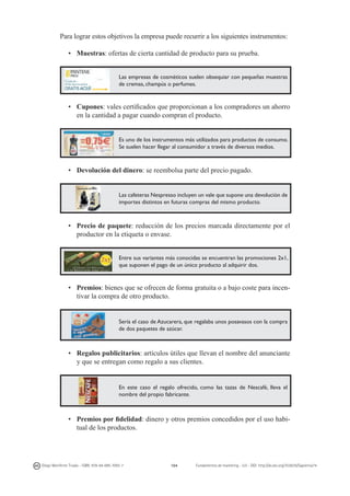 Para lograr estos objetivos la empresa puede recurrir a los siguientes instrumentos:
•	 Muestras: ofertas de cierta cantidad de producto para su prueba.
Las empresas de cosméticos suelen obsequiar con pequeñas muestras
de cremas, champús o perfumes.

•	 Cupones: vales certificados que proporcionan a los compradores un ahorro
en la cantidad a pagar cuando compran el producto.
Es uno de los instrumentos más utilizados para productos de consumo.
Se suelen hacer llegar al consumidor a través de diversos medios.

•	 Devolución del dinero: se reembolsa parte del precio pagado.
Las cafeteras Nespresso incluyen un vale que supone una devolución de
importes distintos en futuras compras del mismo producto.

•	 Precio de paquete: reducción de los precios marcada directamente por el
productor en la etiqueta o envase.
Entre sus variantes más conocidas se encuentran las promociones 2x1,
que suponen el pago de un único producto al adquirir dos.

•	 Premios: bienes que se ofrecen de forma gratuita o a bajo coste para incentivar la compra de otro producto.

Sería el caso de Azucarera, que regalaba unos posavasos con la compra
de dos paquetes de azúcar.

•	 Regalos publicitarios: artículos útiles que llevan el nombre del anunciante
y que se entregan como regalo a sus clientes.

En este caso el regalo ofrecido, como las tazas de Nescafé, lleva el
nombre del propio fabricante.

•	 Premios por fidelidad: dinero y otros premios concedidos por el uso habitual de los productos.

Diego Monferrer Tirado - ISBN: 978-84-695-7093-7

164

Fundamentos de marketing - UJI - DOI: http://dx.doi.org/10.6035/Sapientia74

 