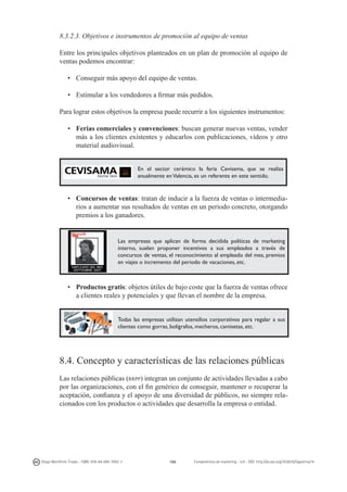 8.3.2.3. Objetivos e instrumentos de promoción al equipo de ventas
Entre los principales objetivos planteados en un plan de promoción al equipo de
ventas podemos encontrar:
•	 Conseguir más apoyo del equipo de ventas.
•	 Estimular a los vendedores a firmar más pedidos.
Para lograr estos objetivos la empresa puede recurrir a los siguientes instrumentos:
•	 Ferias comerciales y convenciones: buscan generar nuevas ventas, vender
más a los clientes existentes y educarlos con publicaciones, vídeos y otro
material audiovisual.
En el sector cerámico la feria Cevisama, que se realiza
anualmente en Valencia, es un referente en este sentido.

•	 Concursos de ventas: tratan de inducir a la fuerza de ventas o intermediarios a aumentar sus resultados de ventas en un periodo concreto, otorgando
premios a los ganadores.

Las empresas que aplican de forma decidida políticas de marketing
interno, suelen proponer incentivos a sus empleados a través de
concursos de ventas, el reconocimiento al empleado del mes, premios
en viajes o incremento del periodo de vacaciones, etc.

•	 Productos gratis: objetos útiles de bajo coste que la fuerza de ventas ofrece
a clientes reales y potenciales y que llevan el nombre de la empresa.
Todas las empresas utilizan utensilios corporativos para regalar a sus
clientes como gorras, bolígrafos, mecheros, camisetas, etc.

8.4. Concepto y características de las relaciones públicas
Las relaciones públicas (rrpp) integran un conjunto de actividades llevadas a cabo
por las organizaciones, con el fin genérico de conseguir, mantener o recuperar la
aceptación, confianza y el apoyo de una diversidad de públicos, no siempre relacionados con los productos o actividades que desarrolla la empresa o entidad.

Diego Monferrer Tirado - ISBN: 978-84-695-7093-7

166

Fundamentos de marketing - UJI - DOI: http://dx.doi.org/10.6035/Sapientia74

 