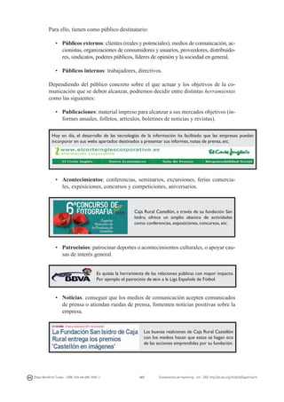Para ello, tienen como público destinatario:
•	 Públicos externos: clientes (reales y potenciales), medios de comunicación, accionistas, organizaciones de consumidores y usuarios, proveedores, distribuidores, sindicatos, poderes públicos, líderes de opinión y la sociedad en general.
•	 Públicos internos: trabajadores, directivos.
Dependiendo del público concreto sobre el que actuar y los objetivos de la comunicación que se deben alcanzar, podremos decidir entre distintas herramientas
como las siguientes:
•	 Publicaciones: material impreso para alcanzar a sus mercados objetivos (informes anuales, folletos, artículos, boletines de noticias y revistas).
Hoy en día, el desarrollo de las tecnologías de la información ha facilitado que las empresas puedan
incorporar en sus webs apartados destinados a presentar sus informes, notas de prensa, etc.

•	 Acontecimientos: conferencias, seminarios, excursiones, ferias comerciales, exposiciones, concursos y competiciones, aniversarios.

Caja Rural Castellón, a través de su fundación San
Isidro, ofrece un amplio abanico de actividades
como conferencias, exposiciones, concursos, etc.

•	 Patrocinios: patrocinar deportes o acontecimientos culturales, o apoyar causas de interés general.
Es quizás la herramienta de las relaciones públicas con mayor impacto.
Por ejemplo el patrocinio de bbva a la Liga Española de Fútbol.

•	 Noticias: conseguir que los medios de comunicación acepten comunicados
de prensa o atiendan ruedas de prensa, fomenten noticias positivas sobre la
empresa.

Las buenas realciones de Caja Rural Castellón
con los medios hacen que estos se hagan eco
de las acciones emprendidas por su fundación.

Diego Monferrer Tirado - ISBN: 978-84-695-7093-7

167

Fundamentos de marketing - UJI - DOI: http://dx.doi.org/10.6035/Sapientia74

 