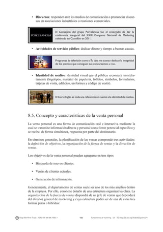 •	 Discursos: responder ante los medios de comunicación o pronunciar discursos en asociaciones industriales o reuniones comerciales.
El Consejero del grupo Porcelanosa fue el encargado de dar la
conferencia inaugural del XXIII Congreso Nacional de Marketing
celebrado en Castellón en 2011.

•	 Actividades de servicio público: dedicar dinero y tiempo a buenas causas.

Programas de televisión como «Tu cara me suena» dedican la integridad
de los premios que consiguen sus concursantes a ong.

•	 Identidad de medios: identidad visual que el público reconozca inmediatamente (logotipos, material de papelería, folletos, símbolos, formularios,
tarjetas de visita, edificios, uniformes y código de vestir).

El Corte Inglés es toda una referencia en cuanto a la identidad de medios.

8.5. Concepto y características de la venta personal
La venta personal es una forma de comunicación oral e interactiva mediante la
cual se transmite información directa y personal a un cliente potencial específico y
se recibe, de forma simultánea, respuesta por parte del destinatario.
En términos generales, la planificación de las ventas comprende tres actividades:
la definición de objetivos, la organización de la fuerza de ventas y la dirección de
ventas.
Los objetivos de la venta personal pueden agruparse en tres tipos:
•	 Búsqueda de nuevos clientes.
•	 Ventas de clientes actuales.
•	 Generación de información.
Generalmente, el departamento de ventas suele ser uno de los más amplios dentro
de la empresa. Por ello, conviene dotarlo de una estructura organizativa clara. La
organización de la fuerza de ventas dispondrá de un jefe de ventas que dependerá
del director general de marketing y cuya estructura podrá ser de una de estas tres
formas puras o híbridas:

Diego Monferrer Tirado - ISBN: 978-84-695-7093-7

168

Fundamentos de marketing - UJI - DOI: http://dx.doi.org/10.6035/Sapientia74

 