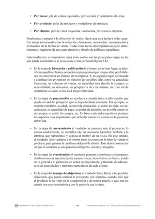 •	 Por zonas: jefe de ventas regionales, provinciales y vendedores de zona.
•	 Por producto: jefes de producto y vendedores de producto.
•	 Por clientes: jefe de venta mayorista o minorista, particular o empresa.
Finalmente, respecto a la dirección de ventas, decir que esta incluye todas aquellas tareas relacionadas con la selección, formación, motivación, remuneración y
evaluación de la fuerza de ventas. Todas estas tareas desempeñan un papel determinante y requieren de una gran atención y diseño de políticas específicas.
Adicionalmente, es importante tener claro cuales son las principales etapas en las
que puede estructurarse el proceso de venta personal (figura 8.6):
•	 En la etapa de búsqueda y calificación de clientes, en primer lugar, se identifican aquellos clientes potenciales (prospectos) que tengan altas posibilidades de convertirse en clientes de la empresa. Y, en segundo lugar, se procede
a clasificar los prospectos en función de variables tales como su capacidad
financiera, su volumen de ventas, su autoridad para decidir la compra, su
accesibilidad, su ubicación, su perspectiva de crecimiento, etc. con tal de
determinar a cuáles se les dará mayor prioridad.
•	 En la etapa de preparación se recolecta y estudia toda la información que
pueda ser útil del prospecto que se haya decidido contactar. Por ejemplo, su
nombre completo, su edad, su nivel de educación, su estilo de vida, sus necesidades, su capacidad de pago, su poder de decisión, sus posibles motivos
de compra, su estilo de compra, etc. En base a esta información se plantean
los aspectos más importantes que deberán tenerse en cuenta en la posterior
entrevista.
•	 En la etapa de acercamiento el vendedor se presenta ante el prospecto, lo
saluda amablemente, se identifica (de ser necesario identifica también a la
empresa que representa), y explica el motivo de su visita. En este sentido,
el vendedor debe venderse a sí mismo antes de comenzar la labor de vender el
producto, para ganarse la confianza del posible cliente. Este debe convencerse
de que el vendedor es una persona inteligente, sincera y amigable.
•	 En la etapa de presentación el vendedor presenta el producto al prospecto,
dando a conocer sus principales características, beneficios y atributos, yendo
de lo general a lo particular, en orden de importancia, y tratando de adecuarse a las necesidades o intereses particulares de cada cliente.
•	 En la etapa del manejo de objeciones el vendedor hace frente a las posibles
objeciones que pueda realizar el prospecto, por ejemplo, cuando dice que
el producto lo ha visto en la competencia a un menor precio, o que este no
cuenta con una característica que le gustaría que tuviera.

Diego Monferrer Tirado - ISBN: 978-84-695-7093-7

169

Fundamentos de marketing - UJI - DOI: http://dx.doi.org/10.6035/Sapientia74

 