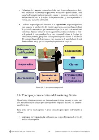 •	 En la etapa del cierre de ventas el vendedor trata de cerrar la venta, es decir,
trata de inducir o convencer al prospecto de decidirse por la compra. Para
lograrlo el vendedor debe ser paciente, esperar el momento oportuno (el cual
podría darse incluso al principio de la presentación), y nunca presionar al
cliente, sino inducirlo sutilmente.
•	 La última etapa del proceso de ventas es el seguimiento, etapa indispensable
para asegurar la satisfacción del cliente y, por tanto, aumentar la posibilidad
de que vuelva a comprar o que recomiende el producto o servicio a otros consumidores. Algunas formas de hacer seguimiento podrían ser: llamar al cliente después de la entrega del producto para preguntarle si este le llegó en las
condiciones pactadas, programar visitas para asegurarse de que la instalación
del producto haya sido la correcta, o para asegurarse de que el cliente le esté
dando un buen uso, y que no tenga ningún problema al respecto.

Figura 8.6. El proceso de venta personal

8.6. Concepto y características del marketing directo
El marketing directo representa un sistema interactivo que usa uno o varios medios de comunicación directa para conseguir una respuesta medible y/o una transacción in situ.
Tal y como se vio en el capítulo 7, estos serían los principales instrumentos a
utilizar:
•	 Venta por correspondencia: utilización de correos bien para el envío del
pedido o la recepción.

Diego Monferrer Tirado - ISBN: 978-84-695-7093-7

170

Fundamentos de marketing - UJI - DOI: http://dx.doi.org/10.6035/Sapientia74

 