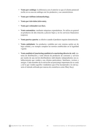 •	 Venta por catálogo: la diferencia con el anterior es que el cliente potencial
recibe en su casa un catálogo con los productos y sus características.
•	 Venta por teléfono (telemarketing).
•	 Venta por televisión (televenta).
•	 Venta por ordenador (on line).
•	 Venta automática: mediante máquinas expendedoras. Se utiliza en general
en productos de alta rotación y precios bajos y en los servicios financieros
(cajeros).
•	 Venta puerta a puerta: es efectivo cuando el producto requiere demostración.
•	 Venta ambulante: los productos vendidos por este sistema suelen ser de
baja calidad y no siempre cumplen las normas establecidas en la legalidad
vigente.
•	 Venta multinivel (marketing multinivel o marketing directo de red): sistema de distribución y venta directa de productos de consumo y servicio
por medio de una red de distribuidores individuales independientes sin establecimiento que venden a sus clientes particulares: familiares, vecinos y
amigos. Cada miembro de la red recibe un porcentaje importante de su venta
y de lo que venden aquellos vendedores que él ha incorporado a la red (ej.:
sería el método utilizado por marcas de cosméticos como Mary Kay).

Diego Monferrer Tirado - ISBN: 978-84-695-7093-7

171

Fundamentos de marketing - UJI - DOI: http://dx.doi.org/10.6035/Sapientia74

 