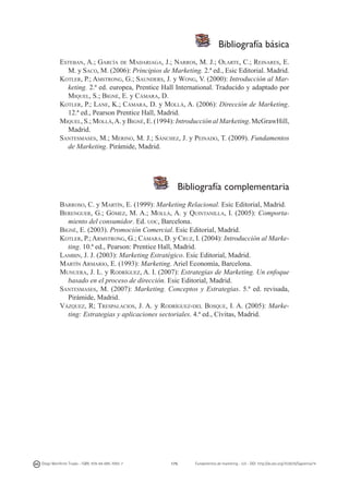 Bibliografía básica
Esteban, A.; García de Madariaga, J.; Narros, M. J.; Olarte, C.; Reinares, E.
M. y Saco, M. (2006): Principios de Marketing. 2.ª ed., Esic Editorial. Madrid.
Kotler, P.; Amstrong, G.; Saunders, J. y Wong, V. (2000): Introducción al Marketing. 2.ª ed. europea, Prentice Hall International. Traducido y adaptado por
Miquel, S.; Bigné, E. y Cámara, D.
Kotler, P.; Lane, K.; Cámara, D. y Mollá, A. (2006): Dirección de Marketing.
12.ª ed., Pearson Prentice Hall, Madrid.
Miquel, S.; Mollá, A. y Bigné, E. (1994): Introducción al Marketing. McGrawHill,
Madrid.
Santesmases, M.; Merino, M. J.; Sánchez, J. y Peinado, T. (2009). Fundamentos
de Marketing. Pirámide, Madrid.

Bibliografía complementaria
Barroso, C. y Martín, E. (1999): Marketing Relacional. Esic Editorial, Madrid.
Berenguer, G.; Gómez, M. A.; Mollá, A. y Quintanilla, I. (2005): Comportamiento del consumidor. Ed. uoc, Barcelona.
Bigné, E. (2003). Promoción Comercial. Esic Editorial, Madrid.
Kotler, P.; Armstrong, G.; Cámara, D. y Cruz, I. (2004): Introducción al Marketing. 10.ª ed., Pearson: Prentice Hall, Madrid.
Lambin, J. J. (2003): Marketing Estratégico. Esic Editorial, Madrid.
Martín Armario, E. (1993): Marketing. Ariel Economía, Barcelona.
Munuera, J. L. y Rodríguez, A. I. (2007): Estrategias de Marketing. Un enfoque
basado en el proceso de dirección. Esic Editorial, Madrid.
Santesmases, M. (2007): Marketing. Conceptos y Estrategias. 5.ª ed. revisada,
Pirámide, Madrid.
Vázquez, R; Trespalacios, J. A. y Rodríguez-del Bosque, I. A. (2005): Marketing: Estrategias y aplicaciones sectoriales. 4.ª ed., Cívitas, Madrid.

Diego Monferrer Tirado - ISBN: 978-84-695-7093-7

175

Fundamentos de marketing - UJI - DOI: http://dx.doi.org/10.6035/Sapientia74

 