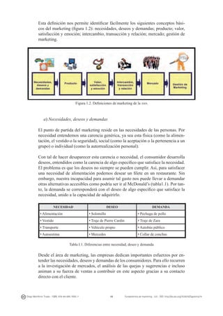 Esta definición nos permite identificar fácilmente los siguientes conceptos básicos del marketing (figura 1.2): necesidades, deseos y demandas; producto; valor,
satisfacción y emoción; intercambio, transacción y relación; mercado; gestión de
marketing.

Figura 1.2. Definiciones de marketing de la ama

a) Necesidades, deseos y demandas
El punto de partida del marketing reside en las necesidades de las personas. Por
necesidad entendemos una carencia genérica, ya sea esta física (como la alimentación, el vestido o la seguridad), social (como la aceptación o la pertenencia a un
grupo) o individual (como la autorrealización personal).
Con tal de hacer desaparecer esta carencia o necesidad, el consumidor desarrolla
deseos, entendidos como la carencia de algo específico que satisface la necesidad.
El problema es que los deseos no siempre se pueden cumplir. Así, para satisfacer
una necesidad de alimentación podemos desear un filete en un restaurante. Sin
embargo, nuestra incapacidad para asumir tal gasto nos puede llevar a demandar
otras alternativas accesibles como podría ser ir al McDonald’s (tabla1.1). Por tanto, la demanda se corresponderá con el deseo de algo específico que satisface la
necesidad, unido a la capacidad de adquirirlo.
NECESIDAD

DESEO

DEMANDA

• Alimentación

• Solomillo

• Pechuga de pollo

• Vestido

• Traje de Pierre Cardin

• Traje de Zara

• Transporte

• Vehículo propio

• Autobús público

• Autoestima

• Mercedes

• Collar de conchas

Tabla I.1. Diferencias entre necesidad, deseo y demanda

Desde el área de marketing, las empresas dedican importantes esfuerzos por entender las necesidades, deseos y demandas de los consumidores. Para ello recurren
a la investigación de mercados, el análisis de las quejas y sugerencias e incluso
animan a su fuerza de ventas a contribuir en este aspecto gracias a su contacto
directo con el cliente.

Diego Monferrer Tirado - ISBN: 978-84-695-7093-7

19

Fundamentos de marketing - UJI - DOI: http://dx.doi.org/10.6035/Sapientia74

 