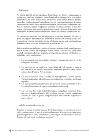b) Producto
Por norma general, en las sociedades desarrolladas los deseos y necesidades se
satisfacen a través de productos. Normalmente el término producto nos sugiere
un bien físico, tal como un automóvil, un televisor o una cámara de fotos. Sin embargo, hoy en día son pocos los productos que no vienen acompañados de ciertos
elementos adicionales como servicios adicionales, información, experiencias, etc.
Así, por ejemplo, cuando compramos un coche, no solo adquirimos el bien físico que este supone, sino también aspectos asociados a él como la garantía, unas
condiciones de financiación determinadas, un servicio de taller y reparación, etc.
En este sentido, debemos concebir el producto como una propuesta de valor, es
decir, un conjunto de ventajas que contribuyen a satisfacer las necesidades. Esta
propuesta de valor se materializa en una oferta que supone una combinación de
productos físicos, servicios, información, experiencias, etc.
Bajo esta definición, debemos entender el término producto desde un enfoque amplio en el que, además de los propios bienes físicos y los servicios (educación,
sanidad, restaurantes, hoteles, limpieza, envío postal, etc.), tienen cabida otras posibilidades como las siguientes:
• 	 Los acontecimientos (espectáculos artísticos y deportivos como el
olimpiadas o la expo).

fib,

las

• 	 Las experiencias (se empieza a comercializar el ir al espacio, el tomarse
una copa en un bar de hielo o adentrarse en mundos paralelos como los que
ofrecen Euro Disney o Port Aventura).
• 	 Las personas (iconos como Madonna, los Rolling Stones, Michael Jordan o
Michael Jackson han sido utilizados comercialmente en muchos ámbitos de
negocio).
• 	 Los lugares (continuamente vemos en televisión anuncios tratando de promocionar los encantos de ciertas comunidades autónomas).
• 	 Las empresas (hoy en día es difícil ver alguna campaña de promoción de las
dos marcas deportivas líderes, Nike y Adidas, centrada en algún producto en
concreto. Lo cierto es que sus campañas suelen estar centradas en promocionar su marca).
c) Valor, satisfacción y emoción
Teniendo en cuenta la amplia variedad de oferta con la que se encuentra el consumidor en el mercado a la hora de plantearse la compra de un producto, la pregunta
que se nos plantea de forma inmediata es: ¿cómo eligen los consumidores entre las
distintas alternativas de productos y servicios?

Diego Monferrer Tirado - ISBN: 978-84-695-7093-7

20

Fundamentos de marketing - UJI - DOI: http://dx.doi.org/10.6035/Sapientia74

 