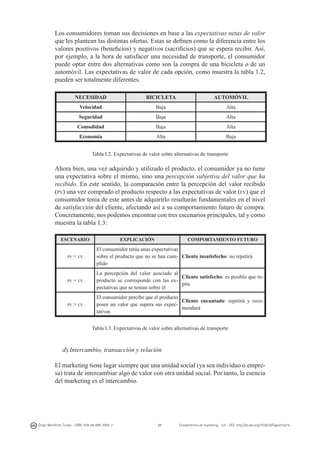 Los consumidores toman sus decisiones en base a las expectativas netas de valor
que les plantean las distintas ofertas. Estas se definen como la diferencia entre los
valores positivos (beneficios) y negativos (sacrificios) que se espera recibir. Así,
por ejemplo, a la hora de satisfacer una necesidad de transporte, el consumidor
puede optar entre dos alternativas como son la compra de una bicicleta o de un
automóvil. Las expectativas de valor de cada opción, como muestra la tabla 1.2,
pueden ser totalmente diferentes.
NECESIDAD

BICICLETA

AUTOMÓVIL

Velocidad

Baja

Alta

Seguridad

Baja

Alta

Comodidad

Baja

Alta

Economía

Alta

Baja

Tabla I.2. Expectativas de valor sobre alternativas de transporte

Ahora bien, una vez adquirido y utilizado el producto, el consumidor ya no tiene
una expectativa sobre el mismo, sino una percepción subjetiva del valor que ha
recibido. En este sentido, la comparación entre la percepción del valor recibido
(pv) una vez comprado el producto respecto a las expectativas de valor (ev) que el
consumidor tenía de este antes de adquirirlo resultarán fundamentales en el nivel
de satisfacción del cliente, afectando así a su comportamiento futuro de compra.
Concretamente, nos podemos encontrar con tres escenarios principales, tal y como
muestra la tabla 1.3:
ESCENARIO

pv

pv

pv

EXPLICACIÓN

COMPORTAMIENTO FUTURO

< ev

El consumidor tenía unas expectativas
sobre el producto que no se han cum- Cliente insatisfecho: no repetirá
plido

= ev

La percepción del valor asociado al
Cliente satisfecho: es posible que reproducto se corresponde con las expita
pectativas que se tenían sobre él

> ev

El consumidor percibe que el producto
Cliente encantado: repetirá y recoposee un valor que supera sus expecmendará
tativas
Tabla I.3. Expectativas de valor sobre alternativas de transporte

d) Intercambio, transacción y relación
El marketing tiene lugar siempre que una unidad social (ya sea individuo o empresa) trata de intercambiar algo de valor con otra unidad social. Por tanto, la esencia
del marketing es el intercambio.

Diego Monferrer Tirado - ISBN: 978-84-695-7093-7

21

Fundamentos de marketing - UJI - DOI: http://dx.doi.org/10.6035/Sapientia74

 