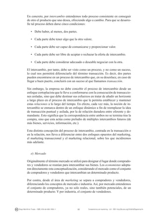 En concreto, por intercambio entendemos todo proceso consistente en conseguir
de otro el producto que uno desea, ofreciendo algo a cambio. Para que se desarrolle tal proceso deben darse cinco condiciones:
• 	 Debe haber, al menos, dos partes.
• 	 Cada parte debe tener algo que la otra valore.
• 	 Cada parte debe ser capaz de comunicarse y proporcionar valor.
• 	 Cada parte debe ser libre de aceptar o rechazar la oferta de intercambio.
• 	 Cada parte debe considerar adecuado o deseable negociar con la otra.
El intercambio, por tanto, debe ser visto como un proceso, y no como un suceso,
lo cual nos permitirá diferenciarlo del término transacción. Es decir, dos partes
pueden encontrarse en un proceso de intercambio que, en su desenlace, en caso de
llegar a buen puerto, concluirá con un suceso al que llamamos transacción.
Sin embargo, la empresa no debe concebir el proceso de intercambio desde un
enfoque cortoplacista que le lleve a conformarse con la consecución de transacciones aisladas, sino que debe destinar sus esfuerzos en tratar de añadir un horizonte
a largo plazo en el proceso de intercambio que le permita establecer y mantener
estas relaciones a lo largo del tiempo. En efecto, cada vez más, la noción de intercambio se enmarca dentro de un enfoque dinámico a fin de reemplazar la idea
de transacción puntual y asilada, por la de relación duradera entre oferente y demandante. Esto significa que la correspondencia entre ambos no se termina tras la
compra, sino que esta actúa como preludio de múltiples intercambios futuros (de
más bienes, servicios, información, etc.).
Esta distinta concepción del proceso de intercambio, centrada en la transacción o
en la relación, nos lleva a diferenciar entre dos enfoques opuestos del marketing,
el marketing transaccional y el marketing relacional, sobre los que incidiremos
más adelante.
e) 	Mercado
Originalmente el término mercado se utilizó para designar el lugar donde compradores y vendedores se reunían para intercambiar sus bienes. Los economistas adoptaron directamente esta conceptualización, considerando el mercado como el conjunto
de compradores y vendedores que intercambian un determinado producto.
Por contra, desde el área de marketing se separa a compradores y vendedores,
diferenciando los conceptos de mercado e industria. Así, por mercado entendemos
el conjunto de compradores, ya no solo reales, sino también potenciales, de un
determinado producto. Y por industria, el conjunto de vendedores.

Diego Monferrer Tirado - ISBN: 978-84-695-7093-7

22

Fundamentos de marketing - UJI - DOI: http://dx.doi.org/10.6035/Sapientia74

 