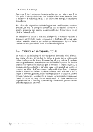 f) 	Gestión de marketing
La revisión de los elementos anteriores nos ayuda a tener una visión general de los
principales factores que intervienen en el proceso de intercambio concebido desde
la perspectiva de marketing, esto es, de los componentes principales del concepto
de marketing.
Será labor de los responsables de marketing gestionar las diferentes acciones emprendidas, en base a la concepción conjunta de cada uno de estos factores en el
esfuerzo consciente, para alcanzar un determinado nivel de intercambio con un
público objetivo definido.
En este sentido, la gestión de marketing es el proceso de planificar y ejecutar la
concepción del producto, precio, comunicación y distribución (4 Pes) de ideas,
bienes y servicios, para crear intercambios que satisfagan tanto objetivos individuales como de organizaciones, como de la sociedad en general.

1.2. Evolución del concepto marketing
La utilización del marketing por parte del público empresarial no ha permanecido estable a lo largo de los años. De hecho, se aprecia que su protagonismo
está creciendo durante las últimas décadas debido a la gran variedad de presiones
ejercidas por el entorno. Si realizamos una revisión histórica sobre las distintas
orientaciones organizativas adoptadas por la empresa a lo largo del siglo xx, se
observa como la orientación al marketing surge como resultado de un proceso
evolutivo (ver tabla 1.4). Concretamente, podemos identificar hasta cinco etapas
históricas atendiendo a cómo ha ido evolucionando la forma de utilizar el marketing en la empresa y, por tanto, a cómo ha ido progresando su dirección. Las tres
primeras (orientación a la producción, al producto y a las ventas) se corresponden
con un enfoque de marketing pasivo o transaccional. Por contra, las dos últimas
etapas (orientación al marketing y de marketing social) forman parte del enfoque
de marketing activo o relacional.

Diego Monferrer Tirado - ISBN: 978-84-695-7093-7

23

Fundamentos de marketing - UJI - DOI: http://dx.doi.org/10.6035/Sapientia74

 
