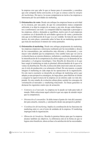 la empresa cree que sabe lo que es bueno para el consumidor y considera
que este comparte dicha convicción; es lo que se conoce como la «miopía
del marketing». De nuevo, la escasa competencia no incita a las empresas a
interesarse por las actividades de marketing.
3)	Orientación a la venta. Desde este enfoque las empresas basan su actividad
en la creencia, por una parte, de que los consumidores nunca comprarán
suficiente si se deja la compra de su mano y, por otra, de que están dispuestos a conformarse con todo. La competitividad ha empezado a preocupar a
las empresas, oferta y demanda se equilibran, motivo por el cual empiezan
a centrarse en el desarrollo de actividades agresivas de venta y promoción
más que en la fabricación de lo que va a ser vendido. Se trata de una visión
táctica, de corto plazo, construida sobre la base de un marketing operativo
que trata de maximizar el número de ventas puntuales.
4)	Orientación al marketing. Desde este enfoque propiamente de marketing,
las empresas empiezan a interesarse realmente por las necesidades y deseos
de los consumidores, por satisfacerlos más eficiente y eficazmente, y con
mayor valor añadido que la competencia. Este cambio tiene que ver con la
evolución hacia un entorno dinámico, turbulento y cambiante, dominado por
la intensificación de la competencia (la oferta supera ya a la demanda de los
mercados) y el progreso tecnológico. Esta filosofía de dirección es la que
hace surgir al marketing en toda su plenitud, diferenciándolo de lo que es la
venta o la distribución. Por ello, la dirección debe intervenir antes de comenzar el ciclo de producción y no solamente al final. De esta manera, se puede
integrar el marketing en cada etapa de las operaciones de la organización.
En este nuevo escenario se desarrolla un enfoque de marketing activo que
adopta ya una perspectiva estratégica, de largo plazo, para fidelizar al cliente
y asegurar la supervivencia de la empresa en un entorno cada vez más disputado. En este estadio de evolución cobran pleno sentido los conceptos de
«orientación al mercado» y «marketing relacional». En líneas generales se
destacan los siguientes cuatro ejes de actuación:
• 	 Centrarse en el mercado. La empresa no lo puede ser todo para todo el
mundo. Debe seleccionar aquel colectivo que sea capaz de atender mejor
que la competencia.
• 	 Orientación al consumidor. Se debe tomar el punto de vista del consumidor para atraerlo, retenerlo, y satisfacerlo desde una perspectiva global.
• 	 Coordinación del marketing. Implica la coordinación de las funciones de
marketing entre sí, con el resto de unidades de la empresa. El marketing
impregna toda la organización.
• 	 Obtención de beneficios. Resulta la premisa básica para que la empresa
alcance también sus objetivos. La diferencia está en la forma en que se
logran estos beneficios, ahora en base a la satisfacción de las necesidades.

Diego Monferrer Tirado - ISBN: 978-84-695-7093-7

25

Fundamentos de marketing - UJI - DOI: http://dx.doi.org/10.6035/Sapientia74

 