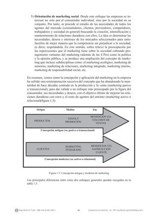 5)	Orientación de marketing social. Desde este enfoque las empresas se interesan no solo por el consumidor individual, sino por la sociedad en su
conjunto. Por tanto, se procede al estudio de las necesidades de todos los
agentes del mercado (consumidores, clientes, proveedores, competidores,
trabajadores y sociedad en general) buscando la creación, intensificación y
mantenimiento de relaciones duraderas con ellos. La idea es determinar las
necesidades, deseos e intereses de los mercados seleccionados para satisfacerlos de mejor manera que la competencia sin perjudicar a la sociedad,
es decir, respetándola. En este sentido, cobra relieve la preocupación por
las repercusiones que el marketing tiene sobre la sociedad cobrando protagonismo variantes del marketing (además de las 4 Pes) como la política
y la opinión pública, y se produce una ampliación del concepto de marketing que incluye subdisciplinas como: el marketing ecológico, marketing de
minorías, marketing de relaciones, marketing integrado, marketing interno,
marketing de responsabilidad social, etc.

	
  

En resumen, vemos como la concepción y aplicación del marketing en la empresa
ha sufrido una reinterpretación sucesiva del concepto que ha abandonado la mentalidad de hace décadas centrada en la producción y la venta (marketing pasivo
o transaccional), para dar cabida a un enfoque más preocupado por la figura del
consumidor, sus necesidades y deseos, con el objetivo último de mejorar las relaciones duraderas con estos y el resto de agentes del entorno (marketing activo o
relacional)(figura 1.3).
Origen

Medios

PRODUCTOS

	
  

Fin

VENTA Y
PROMOCIÓN

BENEFICIOS VÍA
VOLUMEN DE
VENTAS

Concepción antigua (mk pasivo o transaccional)

CLIENTES

MARKETING
INTEGRADO

BENEFICIOS VÍA
SATISFACCIÓN
CLIENTE

Concepción moderna (mk activo o relacional)

Figura 1.3. Concepción antigua y moderna de marketing

Las principales diferencias entre estos dos enfoques generales quedan recogidas en la
tabla 1.5.

Diego Monferrer Tirado - ISBN: 978-84-695-7093-7

26

Fundamentos de marketing - UJI - DOI: http://dx.doi.org/10.6035/Sapientia74

 