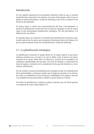 Introducción
En este capítulo repasaremos los principales elementos sobre los que se sustenta
la planificación comercial en la empresa, así como el documento sobre el que se
plasma su aplicación práctica: el plan de marketing. Para tal fin el capítulo se ha
divido en dos apartados.
En primer lugar, se realiza una contextualización del tema. Concretamente, se
presenta la planificación comercial como un proceso integrado en otro de mayor
rango al que denominamos planificación estratégica. Por ello procedemos a la
definición de este último.
En segundo lugar, nos centramos en el ámbito de la planificación comercial, exponiendo cada una de las partes que componen el documento básico de trabajo en el
que la empresa plasma tal proceso de planificación: el plan de marketing.

2.1. La planificación estratégica
La planificación comercial se integra dentro de un rango superior al que denominamos planificación estratégica, la cual se define como el proceso de mantenimiento de un ajuste viable entre los objetivos y recursos de la compañía y las
cambiantes oportunidades del mercado, con el fin de modelar y reestructurar las
áreas de negocio y producto de la compañía de forma que den beneficios y crecimientos satisfactorios.
En este sentido, la esencia de la planificación estratégica reside en la identificación
de las oportunidades y amenazas actuales que la empresa encuentra en su entorno,
las cuales, al combinarlas con las fortalezas y debilidades de la empresa, proveen
a la compañía de bases para definir a dónde se quiere llegar en el futuro.
Esta labor de planificación se plasma en planes concretos que, de forma general,
se componen de cuatro etapas (figura 2.1):

Diego Monferrer Tirado - ISBN: 978-84-695-7093-7

33

Fundamentos de marketing - UJI - DOI: http://dx.doi.org/10.6035/Sapientia74

 