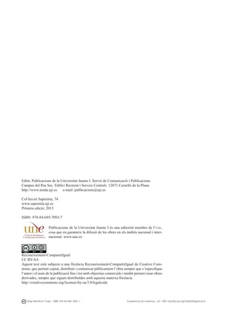 Edita: Publicacions de la Universitat Jaume I. Servei de Comunicació i Publicacions
Campus del Riu Sec. Edifici Rectorat i Serveis Centrals. 12071 Castelló de la Plana
http://www.tenda.uji.es	 e-mail: publicacions@uji.es
Col·lecció Sapientia, 74
www.sapientia.uji.es
Primera edició, 2013
ISBN: 978-84-695-7093-7
Publicacions de la Universitat Jaume I és una editorial membre de l’une,
cosa que en garanteix la difusió de les obres en els àmbits nacional i internacional. www.une.es

Reconeixement-CompartirIgual
CC BY-SA
Aquest text està subjecte a una llicència Reconeixement-CompartirIgual de Creative Commons, que permet copiar, distribuir i comunicar públicament l’obra sempre que s’especifique
l’autor i el nom de la publicació fins i tot amb objectius comercials i també permet crear obres
derivades, sempre que siguen distribuïdes amb aquesta mateixa llicència.
http://creativecommons.org/licenses/by-sa/3.0/legalcode

Diego Monferrer Tirado - ISBN: 978-84-695-7093-7

Fundamentos de marketing - UJI - DOI: http://dx.doi.org/10.6035/Sapientia74

 