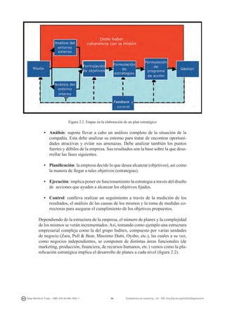 Figura 2.2. Etapas en la elaboración de un plan estratégico

•	 Análisis: supone llevar a cabo un análisis completo de la situación de la
compañía. Esta debe analizar su entorno para tratar de encontrar oportunidades atractivas y evitar sus amenazas. Debe analizar también los puntos
fuertes y débiles de la empresa. Sus resultados son la base sobre la que desarrollar las fases siguientes.
• 	 Planificación: la empresa decide lo que desea alcanzar (objetivos), así como
la manera de llegar a tales objetivos (estrategias).
• 	 Ejecución: implica poner en funcionamiento la estrategia a través del diseño
de acciones que ayuden a alcanzar los objetivos fijados.
• 	 Control: conlleva realizar un seguimiento a través de la medición de los
resultados, el análisis de las causas de los mismos y la toma de medidas correctoras para asegurar el cumplimiento de los objetivos propuestos.
Dependiendo de la estructura de la empresa, el número de planes y la complejidad
de los mismos se verán incrementados. Así, tomando como ejemplo una estructura
empresarial compleja como la del grupo Inditex, compuesto por varias unidades
de negocio (Zara, Pull & Bear, Massimo Dutti, Oysho, etc.), las cuales a su vez,
como negocios independientes, se componen de distintas áreas funcionales (de
marketing, producción, financiera, de recursos humanos, etc.) vemos como la planificación estratégica implica el desarrollo de planes a cada nivel (figura 2.2).

Diego Monferrer Tirado - ISBN: 978-84-695-7093-7

34

Fundamentos de marketing - UJI - DOI: http://dx.doi.org/10.6035/Sapientia74

 