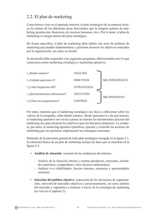 2.2. El plan de marketing
Como hemos visto en el apartado anterior, el plan estratégico de la empresa incluye los planes de las diferentes áreas funcionales que la integran (planes de marketing, producción, financiera, de recursos humanos, etc.). Por lo tanto, el plan de
marketing se integra dentro del plan estratégico.
De forma específica, el plan de marketing debe definir una serie de políticas de
marketing que puedan implementarse y permitan alcanzar los objetivos marcados
por la organización, así como su misión. 		
Su desarrollo debe responder a las siguientes preguntas, diferenciando entre lo que
conocemos como marketing estratégico y marketing operativo:
	
  

• ¿Dónde estamos? 			

ANÁLISIS

• ¿A dónde queremos ir?		

OBJETIVOS

• ¿Cómo llegaremos allí?		

ESTRATEGIAS	

• ¿Qué herramientas utilizaremos? 	

EJECUCIÓN	

• ¿Cómo nos aseguraremos?		

CONTROL			

	
  

MK ESTRATÉGICO

MK OPERATIVO

Por tanto, mientras que el marketing estratégico nos lleva a reflexionar sobre los
valores de la compañía, saber dónde estamos, dónde queremos ir y de qué manera,
el marketing operativo nos invita a poner en marcha las herramientas precisas del
marketing mix para alcanzar los objetivos que nos hayamos propuesto. Le compete, por tanto, al marketing operativo planificar, ejecutar y controlar las acciones de
marketing que nos permitan implementar las estrategias marcadas.
Partiendo de la estructura general de todo plan estratégico recogida en la figura 2.1,
la estructura básica de un plan de marketing incluye las fases que se muestran en la
figura 2.4:
•	 Análisis de situación: resumen de las tendencias del entorno:
–	 Análisis de la situación interna y externa (productos, mercados, resultados anteriores, competidores, otros factores ambientales).
–	 Análisis dafo (debilidades, fuerzas internas, amenazas y oportunidades
externas).
• 	 Selección del público objetivo: exposición de las decisiones de segmentación, selección de mercados objetivos y posicionamiento, así como análisis
del mercado y segmentos a alcanzar a través de la estrategia de marketing
(se verá en el capítulo 3).

Diego Monferrer Tirado - ISBN: 978-84-695-7093-7

37

Fundamentos de marketing - UJI - DOI: http://dx.doi.org/10.6035/Sapientia74

 