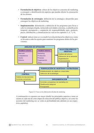 • 	 Formulación de objetivos: esbozo de los objetivos concretos de marketing
a conseguir e identificación de aspectos que puedan afectar la consecución
de los mismos.
• 	 Formulación de estrategias: definición de la estrategia a desarrollar para
conseguir los objetivos de marketing.
• 	 Implementación: delimitación y definición de los programas para llevar a
cabo la estrategia elegida, incluyendo actividades concretas, su planificación
temporal, presupuesto y asignación de responsabilidades para: producto,
precio, distribución y comunicación (se verá en los capítulos 5, 6, 7 y 8).
• 	 Control: indicar cómo se va a medir la evolución hacia los objetivos y como
se llevarán a cabo los ajustes para mantener los programas dentro de las previsiones.

Figura 2.4. Fases en la elaboración del plan de marketing

A continuación se exponen con mayor detalle los principales aspectos a tener en
cuenta en cada una de estas etapas (la selección del público objetivo, así como las
acciones del marketing mix se verán en profundidad más adelante en sus respectivos capítulos).

Diego Monferrer Tirado - ISBN: 978-84-695-7093-7

38

Fundamentos de marketing - UJI - DOI: http://dx.doi.org/10.6035/Sapientia74

 