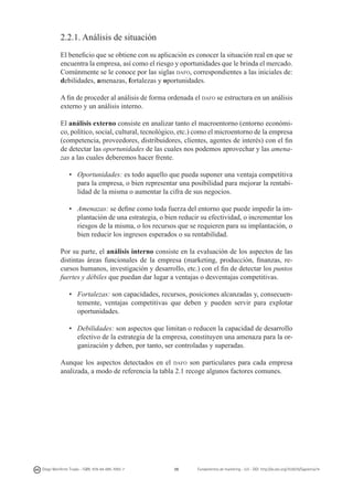 2.2.1. Análisis de situación
El beneficio que se obtiene con su aplicación es conocer la situación real en que se
encuentra la empresa, así como el riesgo y oportunidades que le brinda el mercado.
Comúnmente se le conoce por las siglas dafo, correspondientes a las iniciales de:
debilidades, amenazas, fortalezas y oportunidades.
A fin de proceder al análisis de forma ordenada el dafo se estructura en un análisis
externo y un análisis interno.
El análisis externo consiste en analizar tanto el macroentorno (entorno económico, político, social, cultural, tecnológico, etc.) como el microentorno de la empresa
(competencia, proveedores, distribuidores, clientes, agentes de interés) con el fin
de detectar las oportunidades de las cuales nos podemos aprovechar y las amenazas a las cuales deberemos hacer frente.
•	 Oportunidades: es todo aquello que pueda suponer una ventaja competitiva
para la empresa, o bien representar una posibilidad para mejorar la rentabilidad de la misma o aumentar la cifra de sus negocios.
• 	 Amenazas: se define como toda fuerza del entorno que puede impedir la implantación de una estrategia, o bien reducir su efectividad, o incrementar los
riesgos de la misma, o los recursos que se requieren para su implantación, o
bien reducir los ingresos esperados o su rentabilidad.
Por su parte, el análisis interno consiste en la evaluación de los aspectos de las
distintas áreas funcionales de la empresa (marketing, producción, finanzas, recursos humanos, investigación y desarrollo, etc.) con el fin de detectar los puntos
fuertes y débiles que puedan dar lugar a ventajas o desventajas competitivas.
• 	 Fortalezas: son capacidades, recursos, posiciones alcanzadas y, consecuentemente, ventajas competitivas que deben y pueden servir para explotar
oportunidades.
• 	 Debilidades: son aspectos que limitan o reducen la capacidad de desarrollo
efectivo de la estrategia de la empresa, constituyen una amenaza para la organización y deben, por tanto, ser controladas y superadas.
Aunque los aspectos detectados en el dafo son particulares para cada empresa
analizada, a modo de referencia la tabla 2.1 recoge algunos factores comunes.

Diego Monferrer Tirado - ISBN: 978-84-695-7093-7

39

Fundamentos de marketing - UJI - DOI: http://dx.doi.org/10.6035/Sapientia74

 
