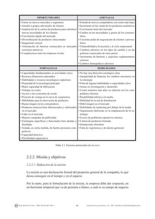 OPORTUNIDADES

AMENAZAS

• Entrar en nuevos mercados o segmentos
• Atender a grupos adicionales de clientes
• Ampliación de la cartera de productos para satisfacer
nuevas necesidades de los clientes
• Crecimiento rápido del mercado
• Diversificación de productos relacionados
• Integración vertical
• Eliminación de barreras comerciales en mercados
exteriores atractivos
• Complacencia entre las empresas rivales

• Entrada de nuevos competidores con costes más bajos
• Incremento en las ventas de los productos sustitutivos
• Crecimiento lento del mercado
• Cambio en las necesidades y gustos de los consumidores
• Creciente poder de negociación de clientes o proveedores
• Vulnerabilidad a la recesión y al ciclo empresarial
• Cambios adversos en los tipos de cambio y en las
políticas comerciales de otros países
• Incremento de barreras y requisitos reglamentarios
costosos
• Cambios demográficos adversos

FORTALEZAS

DEBILIDADES

• Capacidades fundamentales en actividades clave
• Recursos financieros adecuados
• Habilidades y recursos tecnológicos superiores
• Propiedad de la tecnología principal
• Mejor capacidad de fabricación
• Ventajas en costes
• Acceso a las economías de escala
• Posición de ventaja en la curva de experiencia
• Habilidades para la innovación de productos
• Buena imagen en los consumidores
• Productos (marcas) bien diferenciados y valorizados
en el mercado
• Líder en el mercado
• Mejores campañas de publicidad
• Estrategias específicas o funcionales bien ideadas y
diseñadas
• Aislada, en cierta medida, de fuertes presiones competitivas
• Capacidad directiva
• Flexibilidad organizativa

• No hay una dirección estratégica clara
• Incapacidad de financiar los cambios necesarios en
la estrategia
• Falta de algunas habilidades o capacidades clave
• Atraso en investigación y desarrollo
• Costes unitarios más altos en relación con los competidores directos
• Rentabilidad inferior a la media
• Debilidad de la red de distribución
• Débil imagen en el mercado
• Habilidades de marketing por debajo de la media
• Seguimiento deficiente en la implantación de la estrategia
• Exceso de problemas operativos internos
• Cartera de productos limitada
• Instalaciones obsoletas
• Falta de experiencia y de talento gerencial

Tabla 2.1. Factores potenciales de un dafo

2.2.2. Misión y objetivos
2.2.2.1. Definición de la misión
La misión es una declaración formal del propósito general de la compañía, lo que
desea conseguir en el tiempo y en el espacio.
Por lo tanto, para la formulación de la misión, la empresa debe dar respuesta, en
un horizonte temporal que va de presente a futuro, a cuál es su campo de negocio

Diego Monferrer Tirado - ISBN: 978-84-695-7093-7

40

Fundamentos de marketing - UJI - DOI: http://dx.doi.org/10.6035/Sapientia74

 