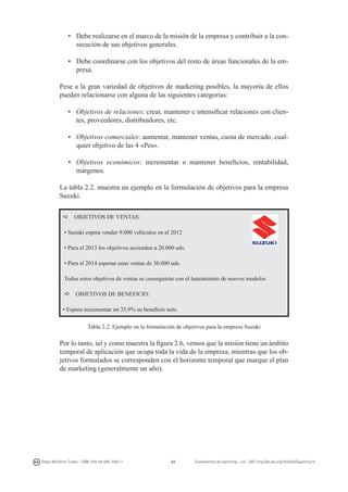 • 	 Debe realizarse en el marco de la misión de la empresa y contribuir a la consecución de sus objetivos generales.
• 	 Debe coordinarse con los objetivos del resto de áreas funcionales de la empresa.
Pese a la gran variedad de objetivos de marketing posibles, la mayoría de ellos
pueden relacionarse con alguna de las siguientes categorías:
• 	 Objetivos de relaciones: crear, mantener e intensificar relaciones con clientes, proveedores, distribuidores, etc.
• 	 Objetivos comerciales: aumentar, mantener ventas, cuota de mercado, cualquier objetivo de las 4 «Pes».
• 	 Objetivos económicos: incrementar o mantener beneficios, rentabilidad,
márgenes.
La tabla 2.2. muestra un ejemplo en la formulación de objetivos para la empresa
Suzuki.
a

OBJETIVOS DE VENTAS:

• Suzuki espera vender 9.000 vehículos en el 2012
• Para el 2013 los objetivos ascienden a 20.000 uds.
• Para el 2014 esperan unas ventas de 30.000 uds.
Todos estos objetivos de ventas se conseguirán con el lanzamiento de nuevos modelos
a

OBJETIVOS DE BENEFICIO:

• Espera incrementar un 33,9% su beneficio neto
Tabla 2.2. Ejemplo en la formulación de objetivos para la empresa Suzuki

Por lo tanto, tal y como muestra la figura 2.6, vemos que la misión tiene un ámbito
temporal de aplicación que ocupa toda la vida de la empresa, mientras que los objetivos formulados se corresponden con el horizonte temporal que marque el plan
de marketing (generalmente un año).

Diego Monferrer Tirado - ISBN: 978-84-695-7093-7

42

Fundamentos de marketing - UJI - DOI: http://dx.doi.org/10.6035/Sapientia74

 