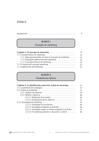 ÍNDICE

Introducción . . . . . . . . . . . . . . . . . . . . . . . . . . . . . . . . . . . . . . . . . . . . . . . . . .

9

BLOQUE I
Concepto de marketing
Capítulo 1: El concepto de marketing . . . . . . . . . . . . . . . . . . . . . . . . . .
1.1. Concepto básico de marketing . . . . . . . . . . . . . . . . . . . . . . . . . . . . . .
1.1.1. Ideas preconcebidas en torno al concepto de marketing . . . . . .
1.1.2. Principales definiciones del marketing . . . . . . . . . . . . . . . . . . .
1.1.3. Conceptos básicos de marketing . . . . . . . . . . . . . . . . . . . . . . . . .
1.2. Evolución del concepto marketing . . . . . . . . . . . . . . . . . . . . . . . . . . .
1.3. Ampliaciones del marketing . . . . . . . . . . . . . . . . . . . . . . . . . . . . . . . .

13
15
15
16
18
23
27

BLOQUE II
Fundamentos básicos
Capítulo 2: La planificación comercial: el plan de marketing . . . . . .
2.1. La planificación estratégica . . . . . . . . . . . . . . . . . . . . . . . . . . . . . . . .
2.2. El plan de marketing . . . . . . . . . . . . . . . . . . . . . . . . . . . . . . . . . . . . . .
2.2.1. Análisis de situación . . . . . . . . . . . . . . . . . . . . . . . . . . . . . . . . .
2.2.2. Misión y objetivos . . . . . . . . . . . . . . . . . . . . . . . . . . . . . . . . . .
2.2.2.1. Definición de la misión . . . . . . . . . . . . . . . . . . . . . . . . .
2.2.2.2. Formulación de los objetivos . . . . . . . . . . . . . . . . . . . . .
2.2.3. Estrategias de marketing . . . . . . . . . . . . . . . . . . . . . . . . . . . . . . . . .
2.2.3.1. Estrategias de crecimiento . . . . . . . . . . . . . . . . . . . . . . . .
2.2.3.2. Estrategias competitivas de Kotler . . . . . . . . . . . . . . . . .
2.2.3.3. Estrategias según la ventaja competitiva de Porter . . .
2.2.3.4. El marketing operativo: ejecución y control . . . . . . . .

Diego Monferrer Tirado - ISBN: 978-84-695-7093-7

3

31
33
37
39
40
40
41
43
44
46
47
48

Fundamentos de marketing - UJI - DOI: http://dx.doi.org/10.6035/Sapientia74

 