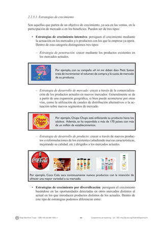 2.2.3.1. Estrategias de crecimiento
Son aquellas que parten de un objetivo de crecimiento, ya sea en las ventas, en la
participación de mercado o en los beneficios. Pueden ser de tres tipos:
•	 Estrategias de crecimiento intensivo: persiguen el crecimiento mediante
la actuación en los mercados y/o productos con los que la empresa ya opera.
Dentro de esta categoría distinguimos tres tipos:
–	 Estrategia de penetración: crecer mediante los productos existentes en
los mercados actuales.

Por ejemplo, con su campaña «A mi me daban dos» Petit Suisse
trata de incrementar el volumen de compra y la cuota de mercado
de su producto.

–	 Estrategia de desarrollo de mercado: crecer a través de la comercialización de los productos actuales en nuevos mercados. Generalmente se da
a partir de una expansión geográfica, si bien puede acometerse por otras
vías, como la utilización de canales de distribución alternativos o la actuación sobre nuevos segmentos de mercado.
Por ejemplo, Chupa Chups está enfocando su producto hacia los
adultos. Además, se ha expandido a más de 170 países con más
de un millón de establecimientos.

–	 Estrategia de desarrollo de producto: crecer a través de nuevos productos o reformulaciones de los existentes (añadiendo nuevas características,
mejorando su calidad, etc.) dirigidos a los mercados actuales.

Por ejemplo, Coca Cola saca continuamente nuevos productos con la intención de
ofrecer una mayor variedad a su mercado.

• 	 Estrategias de crecimiento por diversificación: persiguen el crecimiento
basándose en las oportunidades detectadas en otros mercados distintos al
actual en los que introducen productos distintos de los actuales. Dentro de
este tipo de estrategias podemos diferenciar entre:

Diego Monferrer Tirado - ISBN: 978-84-695-7093-7

44

Fundamentos de marketing - UJI - DOI: http://dx.doi.org/10.6035/Sapientia74

 